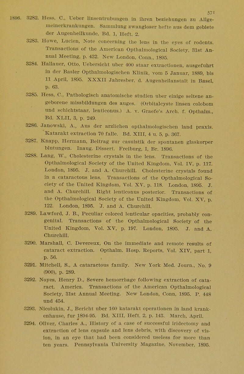 1896. 32S2. Hess, C, Ueber linsentrubungen in ihren bezichungen zu Allge- meinerkrankungen. Samnilung zwangloser hefte aus dem gebiete der Augenheilkunde, Bd. 1, Heft. 2. 3283. Howe, Lucien, Note concerning the lens in the eyes of rodents. Transactions of the American Opthalmological Society, 31st An- nual Meeting, p. 432. New London, Conn., 1895. 3284. Hallauer, Otto, Uebersicht uber 400 staar extractionen, ausgefuhrt in der Basler Opthalmologischen Klinik, vom 5 Januar, 1889, bis 11 April, 1S95. XXXII Jahresber. d. Augenheilanstalt in Basel, p. 63. 32S5. Hess, C, Pathologisch anatomische studien uber einige seltene an- geborene missbildungen des auges. (Orbitalcyste linsen colobom nnd schichtstaar, lenticonus.) A. v. Graefe's Arch. f. Opthalm., Bd. XLII, 3, p. 249. 3286. .Tanowski, A., Aus der arzlichen opthalmologischen land praxis. Katarakt extraction 70 falle. Bd. XIII, 4 u. 5, p. 367. 3287. Knapp, Hermann, Beitrag zur casuistik der spontanen glaskorper blntungen. Inaug. Dissert. Freiburg, I, Br. 1896. 3288. Lang, W., Cholesterine crystals in the lens. Transactions of the Opthalmological Society of the United Kingdom, Vol. IV, p. 117. London, 1895. J. and A. Churchill. Cholesterine crystals found in a cataractous lens. Transactions of the Opthalmological So- ciety of the United Kingdom, Vol. XV, p. 118. London, 1895. J. and A. Churchill. Right lenticonus posterior. Transactions of the Opthalmological Society of the United Kingdom, Vol. XV, p. 122. London, 1895. 'J. and A. Churchill. 3289. Lawford, J. B., Peculiar colored lenticular opacities, probably con- genital. Transactions of the Opthalmological Society of the United Kingdom, Vol. XV, p. 197. London, 1895. J. and A. Churchill. 3290. Marshall, C. Devereux, On the immediate and remote results of cataract extraction. Opthalm. Hosp. Reports, Vol. XIV, part 1, p. 56. 3291. Mitchell, S., A cataractous family. New York Med. Journ., No. 9 (900), p. 289. 3292. Noyes, Henry D., Severe hemorrhage following extraction of cata- ract. America. Transactions of the American Opthalmological Society, 31st Annual Meeting. New London, Conn, 1895. P. 44S nnd 454. ■ '■J.'.*:;. Xicolukin, J., Bericht uber 160 katarakt operatiouen in land krank- enhause, fur 1894-95. Bd. XIII, Heft. 2, p. 143. March, April. 3294. Oliver, Charles A., History of a case of successful iridectomy and extraction of lens capsule and lens debris, with discovery of vis- ion, in an eye that had been considered useless for more than ten years. Pennsylvania University Magazine, November, 1895.