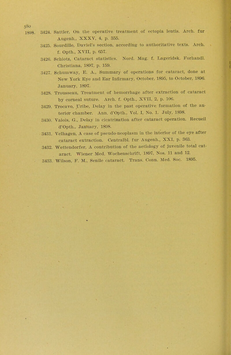 1898. 3424. Sattler, On the operative treatment of ectopia lentis. Arch, fur Augenh., XXXV, 4, p. 355. 3425. Sourdille, Daviel's section, according to authoritative texts. Arch. f. Opth., XVII, p. 657. 3420. Schiotz, Cataract statistics. Nord. Mag. f. Lageridsk. Forhandl. Christiana, 1897, p. 159. 3427. Schuniway, E. A., Summary of operations for cataract, done at New York Bye and Ear Infirmary, October, 1895, to October, 1896. January, 1897. 3428. Trousseau, Treatment of hemorrhage after extraction of cataract by corneal suture. Arch. f. Opth., XVII, 2, p. 100. 3429. Trocavo, Uribe, Delay iu the past operative formation of the an- terior chamber. Ann. d'Opth.. Vol. I, No. 1. July, 1898. 3430. Valois, G., Delay in cicatrization after cataract operation. Recueil d'Opth., January, 1898. 3431. Velhagen, A case of pseudo-neoplasm in the interior of the eye after cataract extraction. Centralbl. fur Augenh., XXI, p. 363. 3432. Wettendorfer, A contribution of the aetiology of juvenile total cat- aract. Wiener Med. Wochenschrift, 1897, Nos. 11 and 12. 3433. Wilson, F. M., Senile cataract. Trans. Conn. Med. Soc. 1895.