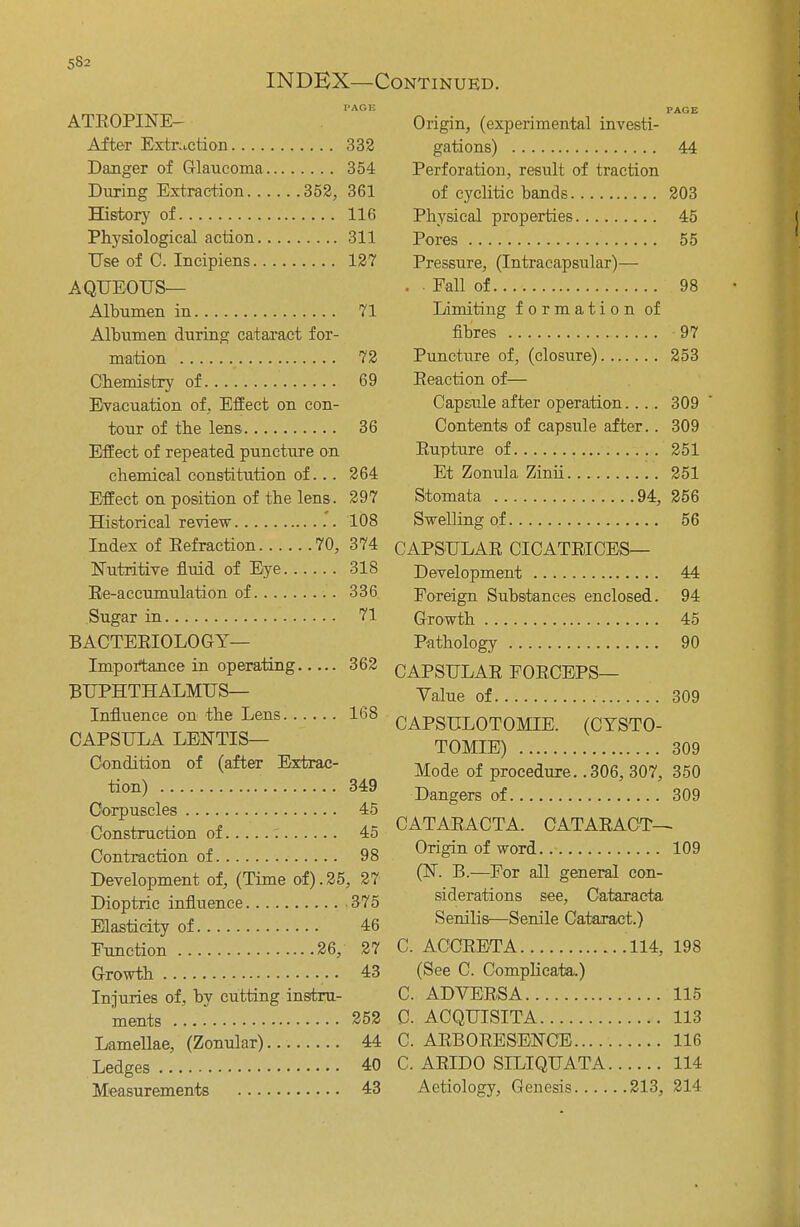 5S2 INDEX—Continued. PAGE PAGE ATROPINE— Origin, (experimental investi- After Extraction 332 gations) 44 Danger of Glaucoma 354 Perforation, result of traction During Extraction 352,361 of cyclitic bands 203 History of 116 Physical properties 45 Physiological action 311 Pores 55 Use of C. Incipiens 127 Pressure, (Intracapsular)— AQUEOUS— • ■ Fall of 98 Albumen in 71 Limiting formation of Albumen during cataract for- fibres 97 mation 72 Puncture of, (closure) 253 Chemistry of 69 Eeaction of— Evacuation of, Effect on con- Capsule after operation 309 tour of the lens 36 Contents of capsule after.. 309 Effect of repeated puncture on Eupture of 251 chemical constitution of... 264 Et Zonula Zinii 251 Effect on position of the lens. 297 Stomata 94, 256 Historical review .*. 108 Swelling of 56 Index of Refraction 70, 374 CAPSULAR CICATRICES— Nutritive fluid of Eye 318 Development 44 Re-accumulation of 336 Foreign Substances enclosed. 94 Sugar in 71 Growth 45 BACTERIOLOGY— Pathology 90 Importance in operating 362 CAPSULAR FORCEPS— BUPHTHALMUS— Value of 309 Influence on the Lens 168 CAPSULOTOMIE. (CYSTO- CAPSULA LENTIS- TOMIE) . 309 Condition of (after Extrac- Mode of procedure'.! 306^307, 350 tion) 349 Dangers of 309 Corpuscles 45 Construction of 45 CATARACTA. CATARACT— Contraction of 98 Origin of word 109 Development of, (Time of).25, 27 (K **.—For all general con- Dioptric influence 375 ^derations see, Cataracta Elasticity of 46 Senilis— Senile Cataract.) Function 26, 27 C. ACCRETA 114, 198 Growth 43 (See C. Complicatia.) Injuries of, bv cutting instru- C. ADVERSA 115 ments ../. 252 C ACQUISITA 113 Lamellae, (Zonular) 44 C. ARBORESENCE 116 Ledges 40 C. ARIDO SILIQUATA 114