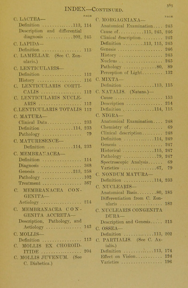 INDEX—Continued. PAOB i-a<;b C. LACTEA— C. MORGAGNIANA— Definition 113, 114 Anatomical Examination 243 Description and differential Cause of 115,245,246 diagnosis 202, 245 Clinical description 242 C. LAPIDA— Definition 113, 115, 245 Definition 113 Genesis 246 C. LAMELLAR. (See C. Zon- History 243 nlaris.) Nucleus 245 C. LENTICULARIS— . Pathology . 80, 89 Definition 112 Perception of Light 132 History 116 C. MIXTA— C. LENTICULARIS CORTI- Definition 113, 115 CALIS 112 C. NATALIS. (Natans.)— C. LENTICULARIS NUCLE. Cause 153 ARIS 112 Description 214 C.LENTICULARIS TOTALIS 112 Definition , 114, 115 C. MATURA— C. NIGRA— Clinical Data 233 Anatomical Examination... . 248 Definition 114, 233 Chemistry of 69 Pathology 79 Clinical description 248 Definition 114, 249 Genesis 247 Historical 115, 247 Pathology 79, 247 Spectroscopic Analysis 69 Diagnosis 368 Varieties 67, 79 C. MATURESENCE— Definition 114, 233 C. MEMBRANA CEA— Definition 114 Genesis 213, 258 Pathology 102 Treatment 367 C. MEMBRANACELA OON- C. NONDUM MATURA— Definition 114, 233 C. NUCLEARIS— Anatomical Basis 80, 185 GENITA— Differentiation from C. Zon- Aetiology 214 ularis V. 182 C. MEMBRANACEA CON- C. NUCLEARIS CONGENITA GENITA ACCRETA— DURA— Description, Pathology, and Description and Genesis.. .\ . 215 Aetiology 143 c 0SSEA_ C. MOLLIS— Definition 113, 202 Definition 113 C. PARTIALIS. (See C. Ax- C. MOLLIS EX CHOROID- ialis.) ITIDE 204 Definition 113, 174 C. MOLLIS JUVENUM. (See Bieet on Vision 124 C. Diabetica.) Varieties 196
