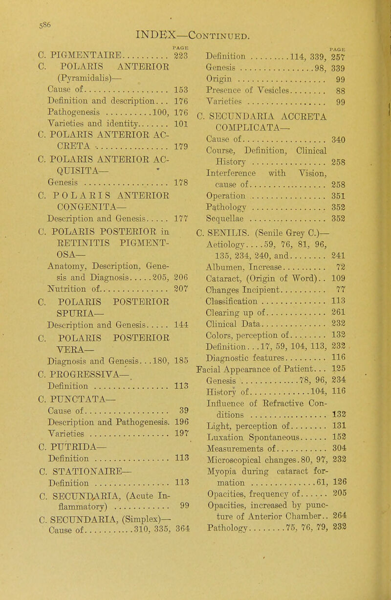 INDEX—Continued. C. PIGMENT AIRE 223 C. POLARIS ANTERIOR (Pyramidalis)— Cause of 153 Definition and description... 176 Pathogenesis 100, 176 Varieties and identity 101 C. POLARIS ANTERIOR AC- CRETA • 179 C. POLARIS ANTERIOR AC- QUISITA— Genesis 178 C. POLARIS ANTERIOR CONGENITA— Description and Genesis 177 C. POLARIS POSTERIOR in RETINITIS PIGMENT- OSA— Anatomy, Description, Gene- sis and Diagnosis 205, 206 Nutrition of 207 C. POLARIS POSTERIOR SPURIA— Description and Genesis 144 C. POLARIS POSTERIOR VERA— Diagnosis and Genesis.. .180, 185 C. PROGRESSIVA—. Definition 113 C. PUNCTATA— Cause of 39 Description and Pathogenesis. 196 Varieties 197 C. PUTRIDA— Definition 113 C. STATIONAIRE— Definition 113 C. SECUNDARIA, (Acute In- flammatory) 99 C. SECUNDARIA, (Simplex)— Cause of 310, 335, 364 Definition 114, 339, 257 Genesis 98, 339 Origin 99 Presence of Vesicles 88 Varieties 99 C. SECUNDARIA ACCRETA COMPLICATA— Cause of 340 Course, Definition, Clinical History 258 Interference with Vision, cause of 258 Operation 351 Pathology 352 Sequellae 352 C. SENILIS. (Senile Grey C.)— Aetiology 59, 76, 81, 96, 135, 234, 240, and 241 Albumen, Increase 72 Cataract, (Origin of Word).. 109 Changes Incipient 77 Classification 113 Clearing up of 261 Clinical Data 232 Colors, perception of 132 Definition. . .17, 59, 104, 113, 232 Diagnostic features 116 Facial Appearance of Patient... 125 Genesis 78, 96, 234 History of 104, 116 Influence of Refractive Con- ditions 132 Light, perception of 131 Luxation Spontaneous 152 Measurements of 304 Microscopical changes.80, 97, 232 Myopia during cataract for- mation 61, 126 Opacities, frequency of 205 Opacities, increased hy punc- ture of Anterior Chamber.. 264 Pathology 75, 76, 79, 232