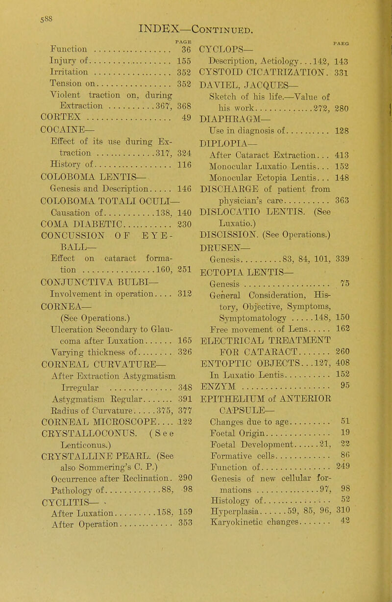 58S INDEX—Continued. Function 36 Injury of 155 Irritation 352 Tension on 352 Violent traction on, during Extraction 367, 368 CORTEX 49 COCAINE— Effect of its use during Ex- traction 317, 324 History of 116 COLOBOMA LENTIS— Genesis and Description 146 COLOBOMA TOTALI OCULI— Causation of 138, 140 COMA DIABETIC 230 CONCUSSION OF E Y E - BALL— Effect on cataract forma- tion 160 CONJUNCTIVA BULBI— Involvement in operation.... CORNEA— (See Operations.) Ulceration Secondary to Glau- coma after Luxation 165 Varying thickness of 326 CORNEAL CURVATURE— After Extraction Astygmatism Irregular 348 Astygmatism Regular 391 Radius of Curvature 375, 377 CORNEAL MICROSCOPE 122 CRYSTALLOCONUS. (See Lenticonus.) CRYSTALLINE PEARL. (See also Sommering's C. P.) Occurrence after Reclination. Pathology of 88, CYCLITIS— • After Luxation 158, 251 312 290 98 159 After Operation 353 CYCLOPS— Description, Aetiology. . .142, 143 CYSTOID CICATRIZATION. 331 DAVIEL, JACQUES— Sketch of his life.—Value of his work 272, 280 DIAPHRAGM— Use in diagnosis of 128 DIPLOPIA— After Cataract Extraction... 413 Monocular Luxatio Lentis. .. 152 Monocular Ectopia Lentis... 148 DISCHARGE of patient from physician's care 363 DISLOCATIO LENTIS. (See Luxatio.) DISCISSION. (See Operations.) DRUSEN— Genesis 83, 84, 101, 339 ECTOPIA LENTIS— Genesis 75 General Consideration, His- tory, Objective, Symptoms, Symptomatology 148, 150 Free movement of Lens 162 ELECTRICAL TREATMENT FOR CATARACT 260 ENTOPTIC OBJECTS.. .127, 408 In Luxatio Lentis 152 ENZYM 95 EPITHELIUM of ANTERIOR CAPSULE— Changes due to age 51 Foetal Origin 19 Foetal Development 21, 22 Formative cells 86 Function of 249 Genesis of new cellular for- mations 97, 98 Histology of • 52 Hyperplasia 59, 85, 96, 310 Karyokinetic changes 42