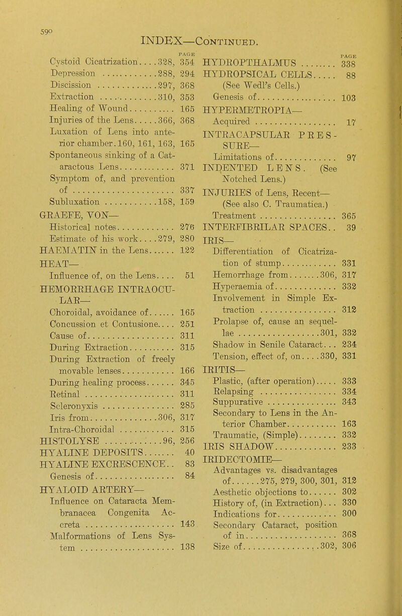 INDEX—Continued. PAGE 354 Cystoid Cicatrization... .328, Depression 288, 294 Discission 297, 368 Extraction • 310, 353 Healing of Wound 165 Injuries of the Lens 366, 368 Luxation of Lens into ante- rior chamber. 160, 161,163, 165 Spontaneous sinking of a Cat- aractous Lens 371 Symptom of, and prevention of 337 Subluxation 158, 159 GRAEFE, YON— Historical notes 276* Estimate of his work 279, 280 HAEMATIN in the Lens 122 HEAT— Influence of, on the Lens. ... 51 HEMORRHAGE INTRAOCU- LAR— Choroidal, avoidance of 165 Concussion et Contusione.. . . 251 Cause of 311 During Extraction 315 During Extraction of freely movable lenses 166 During healing process 345 Retinal 311 Scleronyxis 285 Iris from 306, 317 Intra-Choroidal 315 HISTOLYSE ......96, 256 HYALINE DEPOSITS 40 HYALINE EXCRESCENCE.. 83 Genesis of 84 HYALOID ARTERY— Influence on Oataracta Mem- branacea Congenita Ac- creta 143 Malformations of Lens Sys- tem 138 HYDROPTHALMUS 338 HYDPOPSICAL CELLS 88 (See Wedl's Cells.) Genesis of 103 HYPERMETROPIA-— Acquired 17 INTRACAPSULAR PRES- SURE— Limitations of 97 INDENTED LENS. (See Notched Lens.) INJURIES of Lens, Recent— (See also C. Traumatica.) Treatment 365 INTERFIBRILAR SPACES.. 39 IRIS— Differentiation of Cicatriza- tion of stump 331 Hemorrhage from 306, 317 Hyperaemia of 332 Involvement in Simple Ex- traction 312 Prolapse of, cause an sequel- lae 301, 332 Shadow in Senile Cataract. .. 234 Tension, effect of, on.. . .330, 331 IRITIS— Plastic, (after operation) 333 Relapsing 334 Suppurative 343 Secondary to Lens in the An- terior Chamber 163 Traumatic, (Simple) 332 IRIS SHADOW 233 IRIDECTOMIE— Advantages vs. disadvantages of 275, 279, 300, 301, 312 Aesthetic objections to 302 History of, (in Extraction)... 330 Indications for 300 Secondary Cataract, position of in 368 Size of , .302, 306