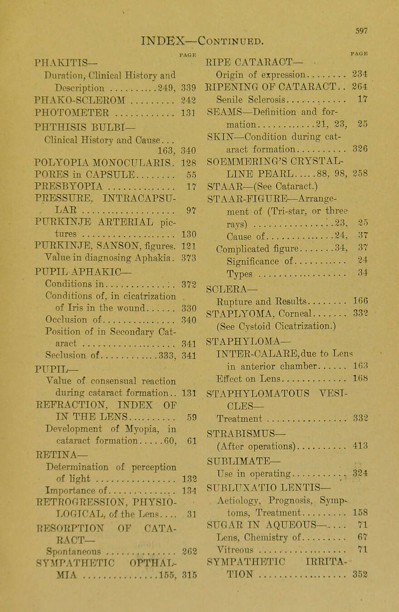 PACK PHAKITIS— Duration, Clinical History and Description 249, 339 PTTAKO-SCLEROM 242 PHOTOMETER 131 PHTHISIS BULBI— Clinical History and Cause... 163, 340 POLYOPIA MONOCULARIS. 128 PORES in CAPSULE 55 PRESBYOPIA 17 PRESSURE, INTRACAPSU- LAR 97 PURKINJE ARTERIAL pic- tures 130 PURKINJE, SANSON, figures. 121 Value in diagnosing Aphakia. 373 PUPIL APHAKIC— Conditions in : . 372 Conditions of, in cicatrization . of Iris in the wound 330 Occlusion of 340 Position of in Secondary Cat- aract 341 Seclusion of 333, 341 PUPIL— Value of consensual reaction during cataract formation.. 131 REFRACTION, INDEX OF IN THE LENS 59 Development of Myopia, in cataract formation 60, 61 RETINA— Determination of perception of light 132 Importance of 134 RETROGRESSION, PHYSIO- LOGICAL, of the Lens.. .. 31 RESORPTION OF CATA- RACT— Spontaneous 262 SYMPATHETIC OPTHAL- MIA 155, 315 RIPE CATARACT— Origin of expression 234 RIPENING OF CATARACT.. 264 Senile Sclerosis 17 SEAMS—Definition and for- mation 21, 23, 25 SKIN—Condition during cat- aract formation 326 SOEMMERING'S CRYSTAL- LINE PEARL 88, 98, 258 STAAR—(See Cataract.) STAAR-FIGURE—Arrange- ment of (Tri-star, or three rays) 23, 25 Cause of .....24, 37 Complicated figure 34, 37 Significance of 24 Types 34 SCLERA— Rupture and Results 166 STAPLYOMA, Corneal 332 (See Cystoid Cicatrization.) STAPHYLOMA— INTER-CALARE, due to Len< in anterior chamher 163 Effect on Lens 168 STAPHYLOMATOUS VESI- CLES— Treatment 332 STRABISMUS— (After operations) 413 SUBLIMATE— Use in operating 324 SUBLUXATIO LENTIS— Aetiology, Prognosis, Symp- toms, Treatment 158 SUGAR IN AQUEOUS—.... 71 Lens, Chemistry of 67 Vitreous 71 SYMPATHETIC 11>'IMITA- TION 352