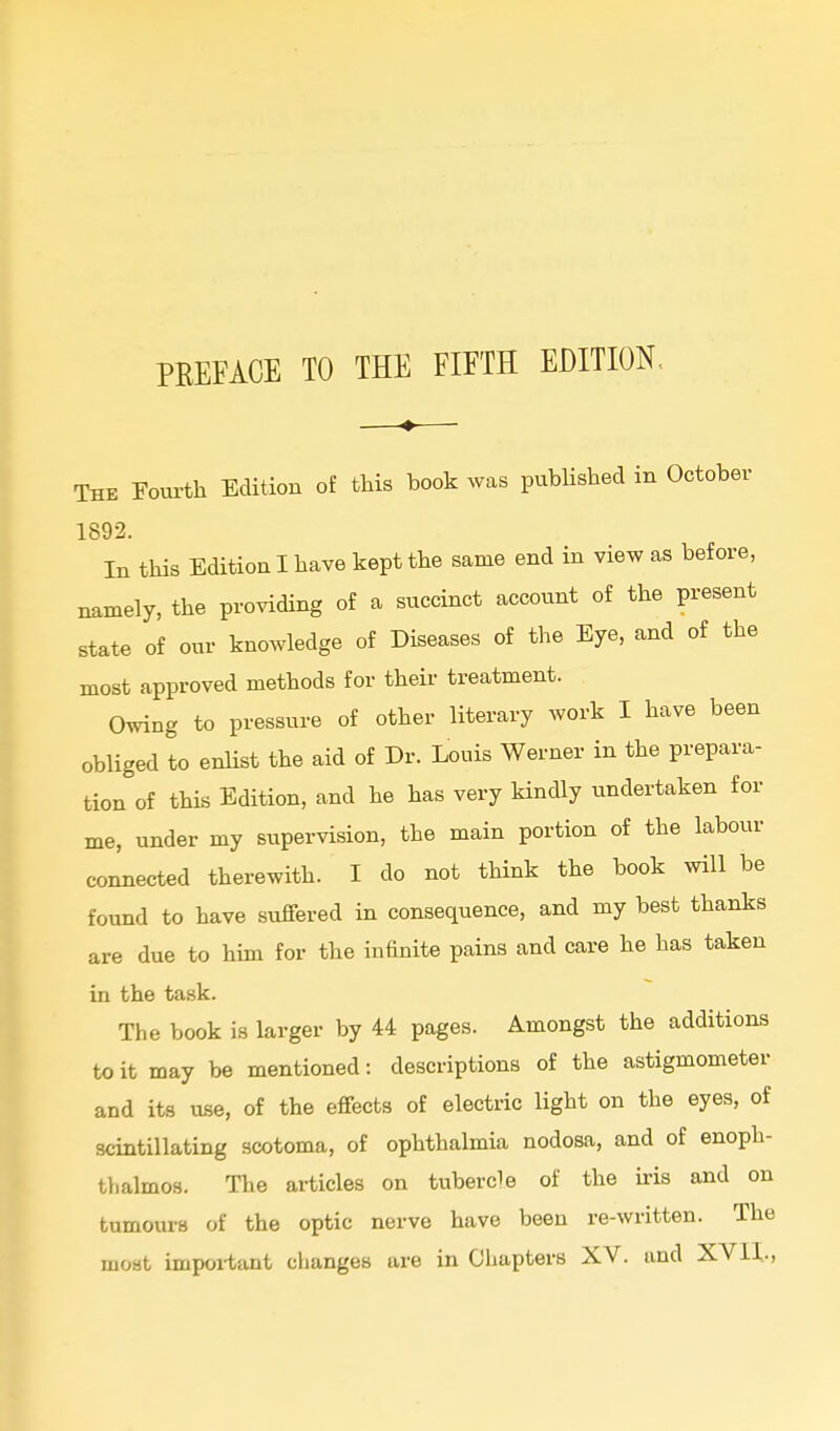 PREFACE TO THE FIFTH EDITION. The Fourth Edition of this book was published in October 1892. In tMs Edition I have kept the same end in view as before, namely, the providing of a succinct account of the present state of our knowledge of Diseases of the Eye, and of the most approved methods for their treatment. Owing to pressure of other literary work I have been obliged to enlist the aid of Dr. Louis Werner in the prepara- tion of this Edition, and he has very Hndly undertaken for me, under my supervision, the main portion of the labour connected therewith. I do not think the book will be found to have suffered in consequence, and my best thanks are due to him for the infinite pains and care he has taken in the task. The book is larger by 44 pages. Amongst the additions to it may be mentioned: descriptions of the astigmometer and its use, of the effects of electric light on the eyes, of scintillating scotoma, of ophthalmia nodosa, and of enoph- thalmos. The articles on tubercle of the iris and on tumours of the optic nerve have been re-written. The most impoi-tant changes are in Chapters XV. and XVII.,