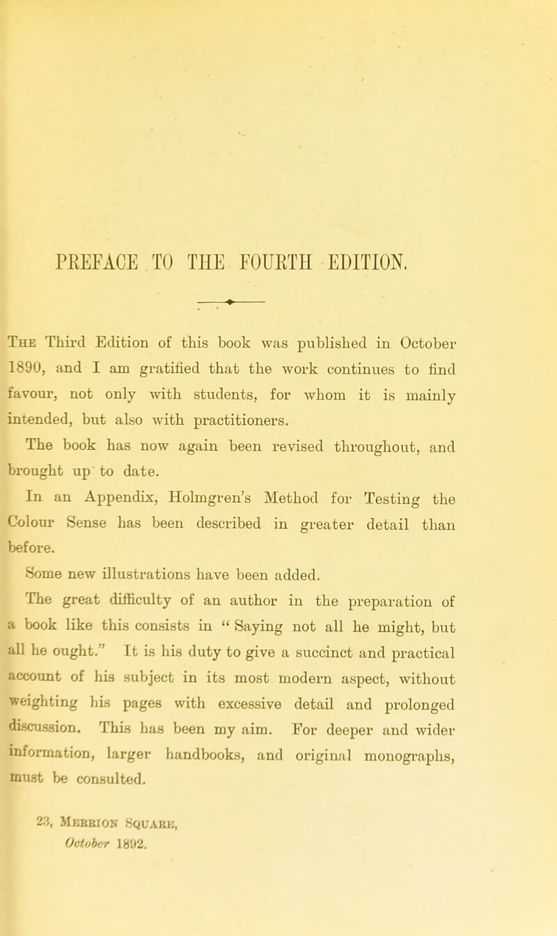 The Thii-d Edition of this book was published in October 1890, and I am gratified that the work continues to find favour, not only with students, for whom it is mainly intended, but also with practitioners. The book has now again been revised throughout, and bi-ought up to date. In an Appendix, Holmgren's Method for Testing the Colour Sense has been described in greater detail than before. Some new illustrations have been added. The great difficulty of an author in the preparation of a book like this consists in  Saying not all he might, but all he ought. It is his duty to give a succinct and practical account of his subject in its most modern aspect, without weighting his pages with excessive detail and prolonged discu-ssion. This has been my aim. For deeper and wider information, larger handbooks, and original monogi-aphs, must be consulted. 23, Mebeion Squabb, October 1892.