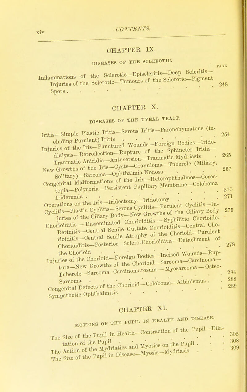 CHAPTER IX. DISEASES OF THE SCLEEOTIC. VAOK r.f +>,P Sclerotic—Episcleritis—Deep Scleritis— ^^Tu^r:. tt tleroS-T—s of the Sclerotic-Pig..ent Spots CHAPTER X. DISEASES OF THE UVEAL TEACT. Iritis-Bimple Plastic Iritis-Serous Iritis-Parenchymatons (in- ^^olitary)-Sarco:Ba_Opl.tha^^^^^^^ congenital Malformation f t,e Iris ^^^^^_Coloboina 254 265 267 OpeiSfonsTthe Iri^T^f''^TcTcSfs^^^^^^^^ Cv'clitis-In: cUiBrinasti^ Cy^^^^^^^^ ,,3 Ciliary Body 275 juries of the OiUary couy , . _ STDhilitic Chorioido- Choiioiditis-Disseminated ^^.f^^^^^^^ Cho- Betinitis-Central Senile Gutta e ^^.^_p^,,ient rioiditis-Central Senile A i-oph^ o ^e Ch Chorioiditis-Posterior Sclero-Chonoiditis ^ ^ ^ _ the Chorioid • • ;  . ' Tncised Wounds—Bup- injuries of the Chorioid-Joreign B^J^^^^^^ ture-New Growths of Myosarcoma-Osteo- Tubercle-Sarcoma Carcinomi.tosum my ^ ^ ^ Sarcoma . •  , ' Poioboma—Albinismus . • 288 Congenital Defects of the Chorioid-Coloboma ^ ^ _ .,89 Sympathetic Ophthalmitis CHAPTER XI. O, ..... » .«..T„ 1>.BS.^