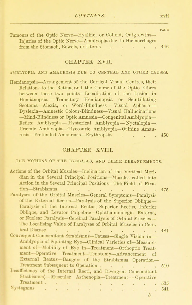 PAOE Tumours of the Optic Nerve—Hyaline, or Colloid, Outgrowths— Injuries of the Optic Nerve—Amblyopia due to Hsemorrhages from the Stomach, Bowels, or Uterus 446 CHAPTER XVII. AMBLYOPIA AND AMAXTHOSIS DUE TO CENTEAL AND OTHEH CAUSES. Hemianopsia—An-angement of the Cortical Visual Centres, their Relations to the Retina, and the Course of the Optic Fibres between these two points—Localisation of the Lesion in Hemianopsia — Transitory Hemianopsia or Scintillating Scotoma—Alexia, or Word-Blindness — Visual Aphasia — Dyslexia—Amnestic Colour-Blindness—Visual Hallucinations —Mind-Blindness or Optic Amnesia—Congenital Amblyopia— Reflex Amblyopia — Hysterical Amblyopia — Nyctalopia — Uraemic Ajnblyopia—Glycosuric Amblyopia—Quinine Amau- rosis—Pretended Ajnaurosis—Erythropsia .... 450 CHAPTER XVni. THE MOTIONS OF THE EYEBALLS, AND THEIB DBEANGtEMENTS. Actions of the Orbital Muscles—Inclination of the Vertical Meri- dian in the Several Principal Positions—Muscles called into Action in the Several Principal Positions—The Field of Fixa- tion—Strabismus 475 Paralyses of the Orbital Muscles—General Symptoms—Paralysis of the External Rectus—Paralysis of the Superior Oblique— Paralysis of the Internal Rectus, Superior Rectus, Inferior Oblique, and Levator Palpebrse—Ophthalmoplegia Externa, or Nuclear Paralysis—Cerebral Paralysis of Orbital Muscles— The Localising Value of Paralyses of Orbital Muscles in Cere- bral Disease 48i Convergent Concomitant Strabismus—Causes—Single Vision in— Amblyopia of Squinting Eye—Clinical Varieties of—Measure- ment of—Mobility of Eye in—Treatment—Orthoptic Treat- ment—Operative Treatment—Tenotomy—Advancement of External Rectus—Dangers of the Strabismus Operation— Treatment Subsequent to Operation 510 Insufficiency of the Internal Recti, and Divergent Concomitant Strabismus]— Muscular Asthenopia—Treatment -- Operative Treatment 535 Nystagmus 54I h