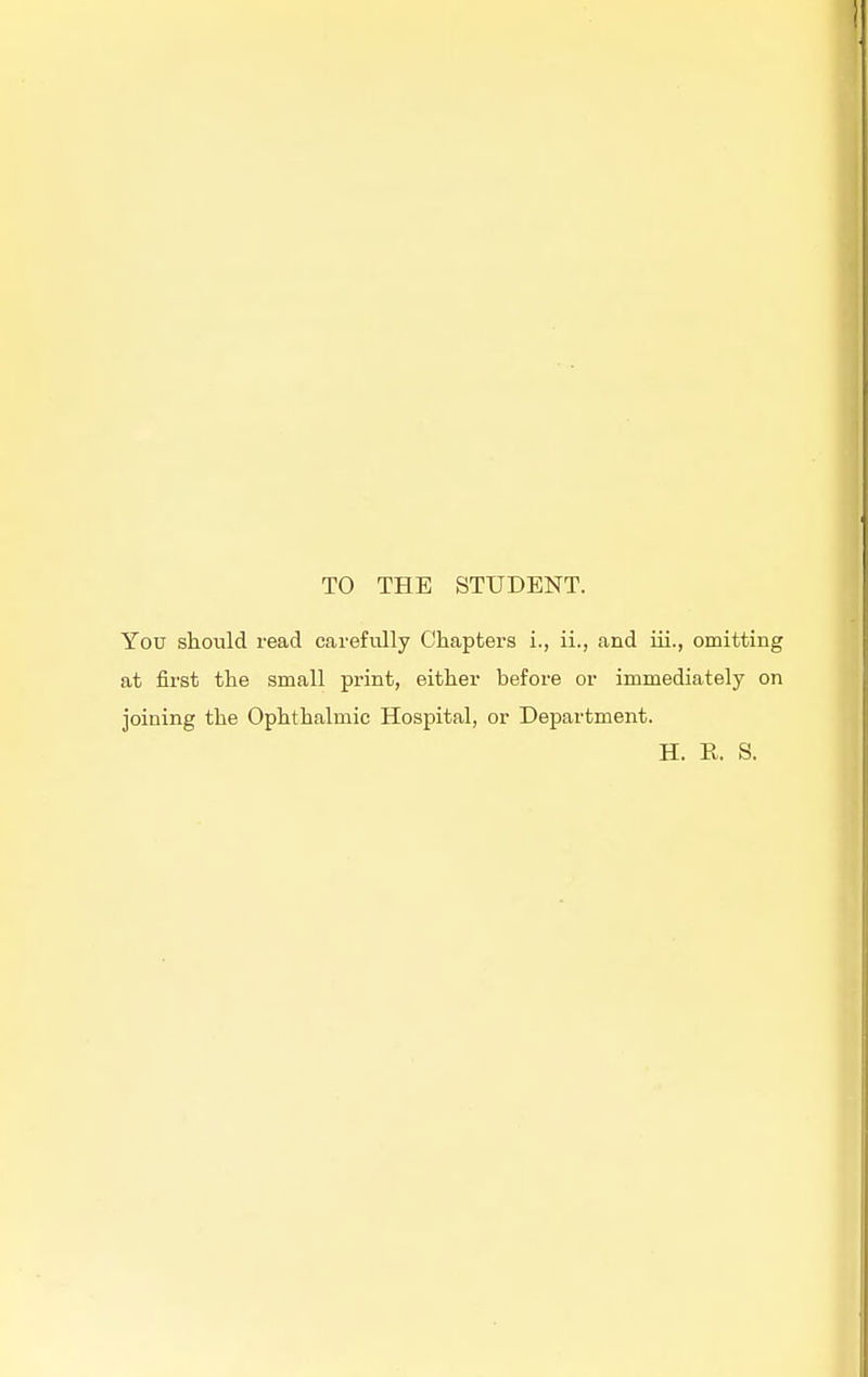 TO THE STUDENT. You should read carefully Chapters i., ii., and iii., omitting at first the small print, either before or immediately on joining the Ophthalmic Hospital, or Department. H. R. S.