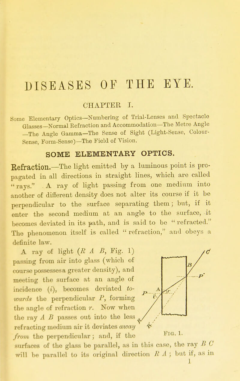 DISEASES OF THE EYE. CHAPTER I. Some Elementary Optics—Numbering of Trial-Lenses and Spectacle Glasses—Normal Eefraction and Accommodation—Tbe Metre Angle —The Angle Gamma—The Sense of Sight (Light-Sense, Colour- Sense, Form-Sense)—The Field of Vision. SOME ELEMENTARY OPTICS. E,efraction.—The light emitted by a luminous point is pro- pagated in all directions in straight lines, which are called  rays. . A ray of light passing from one medium into another of difierent density does not alter its course if it be perpendicular to the surface separating them; but, if it enter the second medium at an angle to the surface, it becomes deviated in its path, and is said to be  refracted. The phenomenon itself is called  refraction, and obeys a definite law. A ray of light (R A B, Fig. 1) _ passing from air into glass (which of course posses.sesa greater density), and meeting the surface at an angle of incidence (i), becomes deviated to- wards the perpendicular P, forming tbe angle of refraction r. Now when the ray A B passes out into the less refracting medium air it deviates avmy frrnn the perpendicular ; and, if the surfaces of the glass be parallel, as in this case, the ray B G will be parallel to its original direction R A ; but if, as in