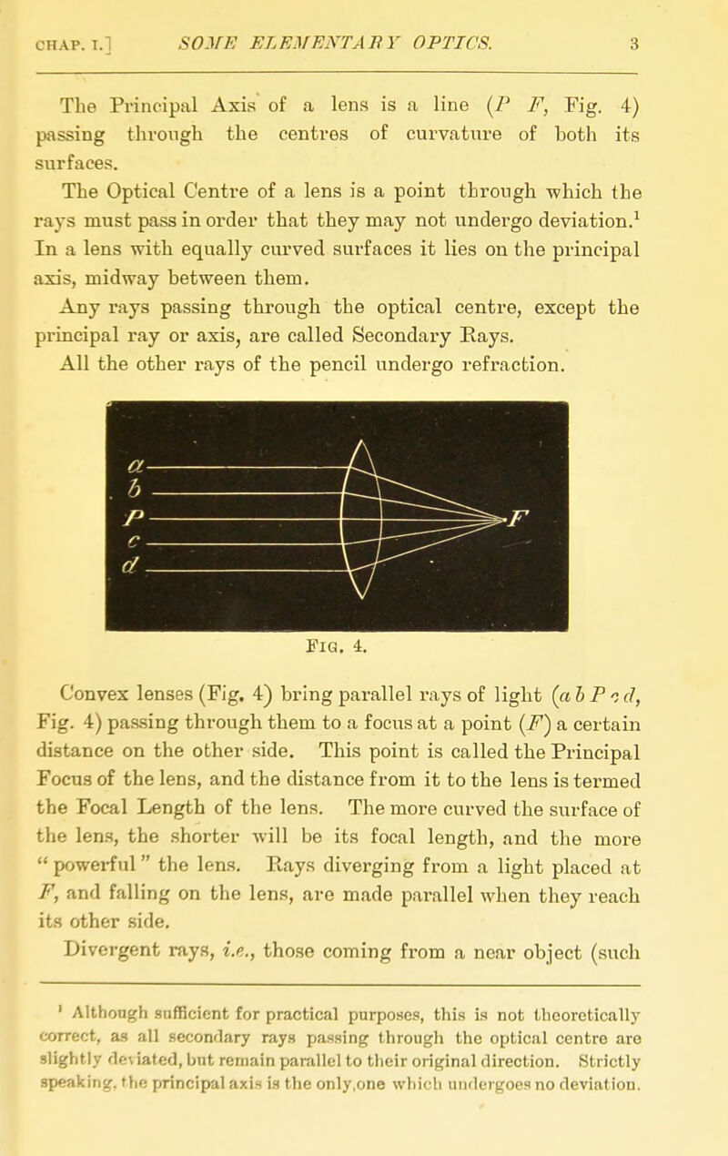 The Principal Axis of a lens is a line [F F, Fig. 4) passing thvongh the centres of curvature of both its surfaces. The Optical Centre of a lens is a point through which the rays must pass in order that they may not undergo deviation.^ In a lens with equally curved surfaces it lies on the principal axis, midway between them. Any rays passing through the optical centre, except the principal ray or axis, are called Secondary Rays. All the other rays of the pencil undergo refraction. EiG. 4. Convex lenses (Fig. 4) bring parallel rays of light (a 5 P c d, Fig. 4) passing through them to a focus at a point {F) a certain distance on the other side. This point is called the Principal Focus of the lens, and the distance from it to the lens is termed the Focal Length of the lens. The more curved the surface of the len.s, the .shorter will be its focal length, and the more  powerful the lens. Rays diverging from a light placed at F, and falling on the lens, are made parallel when they reach its other side. Divergent rays, i.e., tho.se coming from a near object (such ' Althongh sufficient for practical purposes, this is not theoretically correct, as all seconrlary rays passing througli the optical centre are slightly rleviated, bnt remain parallel to their original direction. Strictly speaking, the principal axis is the only,one whicli undergoes no deviation.