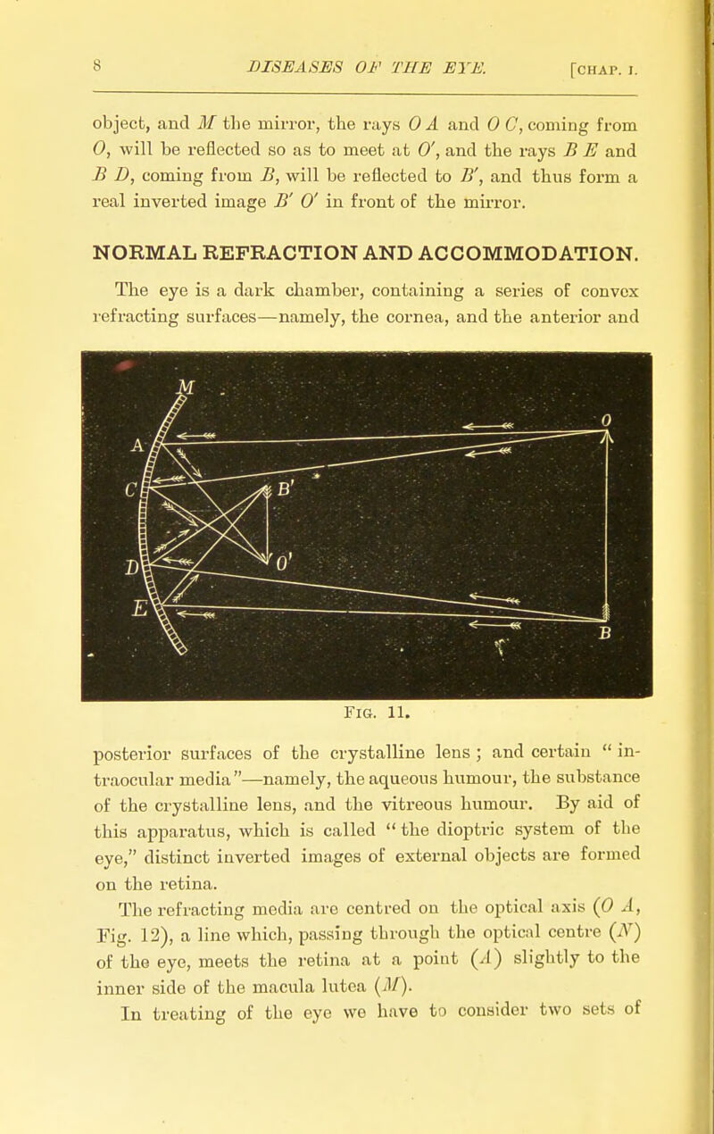 DISEASES OF THE EYE. [chap. i. object, and M tlie mirror, the rays OA and 0 C, coming from 0, will be reflected so as to meet at 0', and the rays B E and B D, coming from B, will be reflected to B', and thus form a real inverted image B' 0' in front of the mirror. NORMAL REFRACTION AND ACCOMMODATION. The eye is a dark chamber, containing a series of convex refracting surfaces—namely, the cornea, and the antei-ior and Fig. 11. posterior surfaces of the crystalline lens ; and certain  in- traocular media—namely, the aqueous humour, the substance of the crystalline lens, and the vitreous humour. By aid of this apparatus, which is called  the dioptric system of the eye, distinct inverted images of external objects are formed on the retina. The refracting media are centred on the optical axis (0 A, Fig. 12), a line which, passing through the optical centre {N) of the eye, meets the retina at a point (/I) slightly to the inner side of the macula lutea (il/). In treating of the eye wo have to consider two sets of
