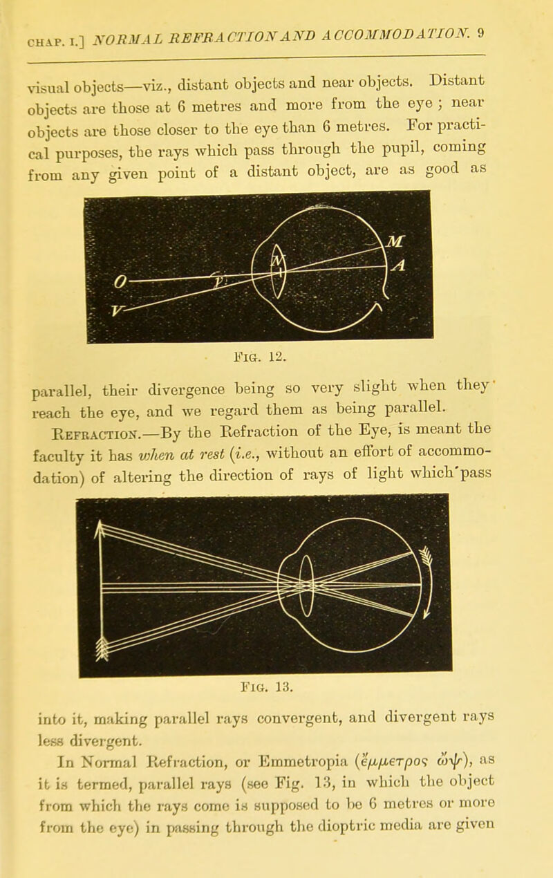 visual objects—viz., distant objects and near objects. Distant objects are those at 6 metres and more from the eye ; near objects are those closer to the eye than 6 metres. For practi- cal purposes, the rays which pass through the pupil, coming from any given point of a distant object, are as good as I; . y Fig. 12. parallel, theii- divergence being so very slight when they reach the eye, and we regard them as being parallel. Eefeaction.—By the Refraction of the Eye, is meant the faculty it has v)lien at rest {i.e., without an effort of accommo- dation) of altering the direction of rays of light which'pass Fig. 13. into it, making parallel rays convergent, and divergent rays less divergent. In Normal Refraction, or Emmeti-opia (e/u,/u.eT/30<? w-^), a.s it is termed, parallel rays (see Fig. 13, in which the object from whicli tlie rays come i.s supposed to bo 6 metres or more from the eye) in passing through the dioptric media are given