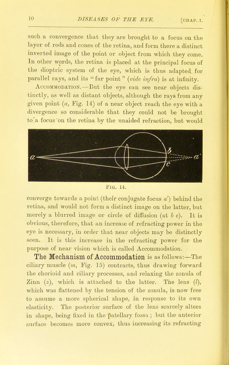 such a convergence that they are brought to a focus on the layer of rods and cones of the retina, and form there a distinct inverted image of the point or object from which they come. In other wprds, the retina is placed at the principal focus of the dioptric system of the eye, which is thus adapted^ for parallel I'ays, and its  far point {vide infra) is at infinity. Accommodation.—But the eye can see near objects dis- tinctly, as well as distant objects, although the rays from any given point (a. Fig. 14) of a near object reach the eye with a divergence so considerable that they could not be brought toa focus 'on the retina by the unaided refraction, but would Fig. 14. converge towards a point (their conjugate focus a) behind the retina, and would not form a distinct image on the latter, but merely a blurred image or circle of diffusion (at h c). It is obvious, therefore, that an increase of refracting power in the eye is necessary, in order that near objects may be distinctly seen. It is this increase in the refracting power for the purpose of near vision which is called Accommodation. The Mechanism of Accommodation is as follows:—The ciliary muscle {in, Fig. 15) contracts, thus drawing forward the chorioid and ciliary processes, and relaxing the zonula of Zinn {z), which is attached to the latter. The lens (l), which was flattened by the tension of the zonula, is now free to assume a more spherical shape, in response to its own elasticity. The posterior surface of the lens scarcely alters in shape, being fixed in the fatellary fossa; but the anterior surface becomes more convex, thus increasing its refracting