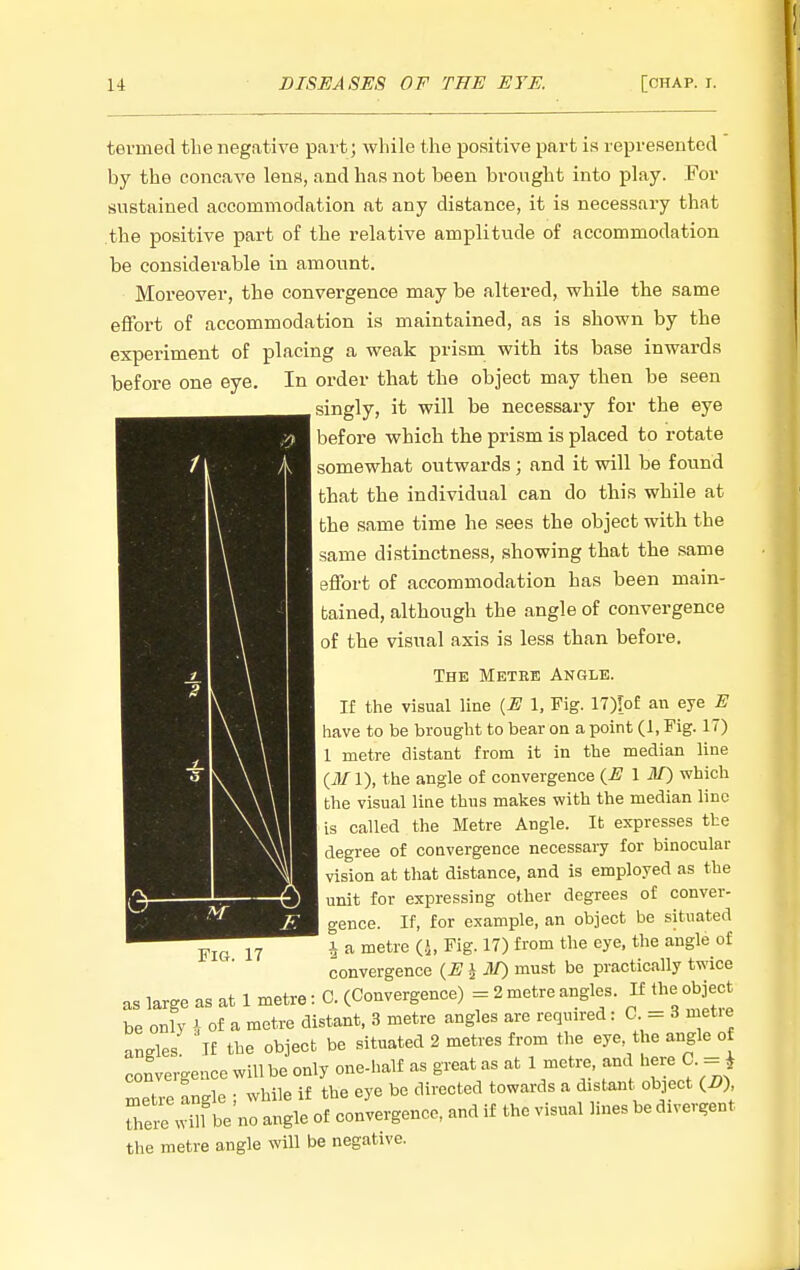 tei'med the negative part; while the positive part is represented by the concave lens, and has not been brought into play. For sustained accommodation at any distance, it is necessary that the positive part of the relative amplitude of accommodation be considerable in amount. Moreover, the convergence may be altered, while the same effort of accommodation is maintained, as is shown by the experiment of placing a weak prism with its base inwards before one eye. In order that the object may then be seen singly, it will be necessary for the eye ] before which the prism is placed to rotate somewhat outwards; and it will be found ] that the individual can do this while at the same time he sees the object with the same distinctness, showing that the same effort of accommodation has been main- tained, although the angle of convergence 1 of the visual axis is less than before. The Metke Angle. If the visual line {E 1, Fig. 17)[of an eye E I have to be brought to bear on a point (1, Fig. 17) 1 metre distant from it in the median line (i)/l), the angle of convergence {E \ M) which the visual line thus makes with the median line is called the Metre Angle. It expresses the degree of convergence necessary for binocular vision at that distance, and is employed as the I unit for expressing other degrees of conver- gence. If, for example, an object be situated 1 a metre (-i, Fig. 17) from the eye, the angle of convergence {E ^ M) must be practically twice as large as at 1 metre: C. (Convergence) = 2 metre angles. If the object be only i of a metre distant, 3 metre angles are reqmred : C = 3 met.e angles If the object be situated 2 metres from the eye the angle of convergence will be only one-half as great as at 1 metr;e, and here C. = ^ metre angle ; while if the eye be directed towards a distant object (i?) U.eSbe no angle of convergence, and if the visual lines be divergent the metre angle will be negative.