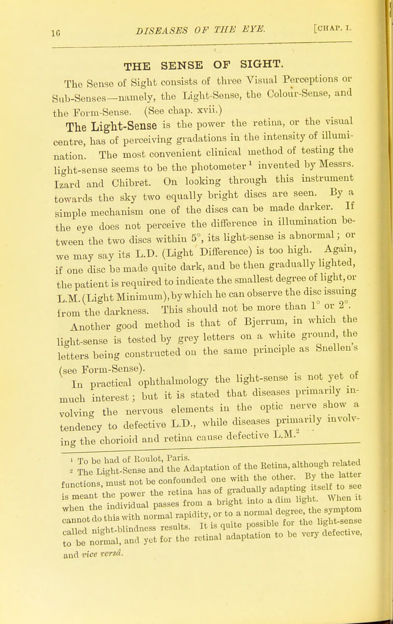 10 THE SENSE OF SIGHT. The Sense of Sight consists of three Visual Perceptions or Sub-Senses-namely, the Light-Sense, the Colour-Sense, and the Form-Sense. (See chap, xvii.) The Light-Sense is the power the retina, or the visual centre, has of perceiving gradations in the intensity of illumi- nation. The most convenient clinical method of testing the licht-sense seems to be the photometer ^ invented by Messrs. Iz'Lrd and Chibret. On looking through this instrument towards the sky two equally bright discs are seen. By a simple mechanism one of the discs can be made darker. If the eye does not perceive the difference in illumination be- tween the two discs within 5°, its light-sense is abnormal; or we may say its L.D. (Light Difference) is too high. Again, if one disc be made quite dark, and be then gradually lighted, the patient is required to indicate the smallest degree of light, or L M. (Light Minimum),by which he can observe the disc issuing from the darkness. This should not be more than 1° or 2°. Another good method is that of Bjerrum, in which the li.ht-sense is tested by grey letters on a white ground the letters being constructed on the same principle as Snellen s (see Form-Sense). . , ^ t In practical ophthalmology the light-sense is not yet of much interest; but it is stated that diseases primarily in- volving the nervous elements in the optic nerve show a tendency to defective L.D., while diseases primarily mvolv- ing the chorioid and retina cause defective L.M.- : ^l^^ laptation of the Ketina, although functions must not be confounded one with the other. By the latter and vice versa.