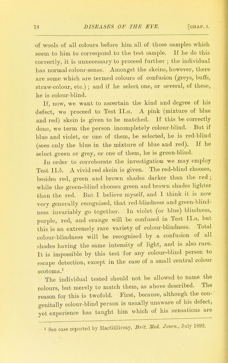 of wools of all colours before him all of those samples which seem to him to correspond to the test sample. If he do this correctly, it is unnecessary to proceed further ; the individual has normal colour-sense. Amongst the skeins, however, there are some which are termed colours of confusion (greys, buffs, straw-colour, etc.) ; and if he select one, or several, of these, he is colour-blind. If, now, we want to ascertain the kind and degree of his defect, we proceed to Test II.«. A pink (mixture of blue and red) skein is given to be matched. If this be correctly done, we term the person incompletely colour-blind. But if blue and violet, or one of them, be selected, he is red-blind (sees only the blue in the mixture of blue and red). If he select green or grey, or one of them, he is green-blind. In order to corroborate the investigation we may employ Test 11.6. A vivid red skein is given. The red-blind chooses, besides red, green and brown shades darker than the red ; while the green-blind chooses green and brown shades lighter than the red. But I believe myself, and I think it is now very generally recognised, that red-blindness and green-blind- ness invariably go together- In violet (or blue) blindness, purple, red, and orange will be confused in Test Il.a, but this is an extremely rare variety of colour-blindness. Total colour-blindness will be recognised by a confusion of all shades having the same intensity of light, and is also rare. It is impossible by this test for any colour-blind person to escape detection, except in the case of a small central colour scotoma.^ The individual tested should not be allowed to name the colours, but merely to match them, as above described. The reason for this is twofold. First, because, although the con- genitally colour-blind person is usually unaware of his defect, yet experience has taught him which of his sensations are See case reported by MacGillivray, Brit. Med. Jomn., July 1892.