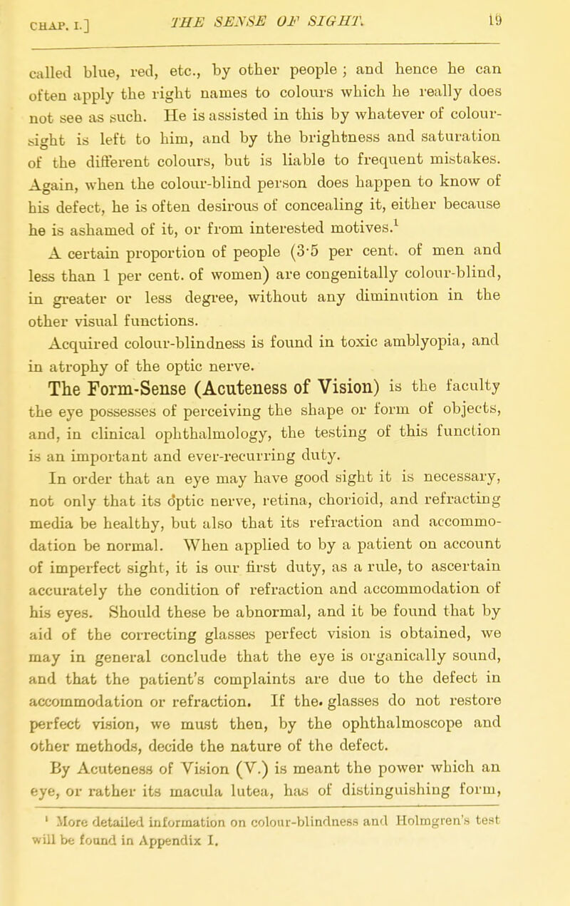 called blue, red, etc., by other people ; and hence he can often apply the right names to colours which he really does not see as such. He is assisted in this by whatever of colour- isight is left to him, and by the brightness and saturation of the different colours, but is liable to frequent mistakes. Again, w^hen the colour-blind person does happen to know of his defect, he is often desirous of concealing it, either because he is ashamed of it, or from interested motives.^ A certain proportion of people (3-5 per cent, of men and less than 1 per cent, of women) are congenitally colour-blind, in greater or less degree, without any diminution in the other visual functions. Acquired colour-blindness is found in toxic amblyopia, and in atrophy of the optic nerve. The Form-Sense (Acuteness of Vision) is the faculty the eye possesses of perceiving the shape or form of objects, and, in clinical ophthalmology, the testing of this function is an important and ever-recurring duty. In order that an eye may have good sight it is necessary, not only that its dptic nerve, retina, chorioid, and refracting media be healthy, but also that its refraction and accommo- dation be normal. When applied to by a patient on account of imperfect sight, it is our first dvity, as a ride, to ascertain accurately the condition of refraction and accommodation of his eyes. Should these be abnormal, and it be found that by aid of the correcting glasses perfect vision is obtained, we may in general conclude that the eye is organically sound, and that the patient's complaints are due to the defect in accommodation or refraction. If the. glasses do not restore perfect vi.sion, we must then, by the ophthalmoscope and other methods, decide the nature of the defect. By Acuteness of Vision (V.) is meant the power which an eye, or rather its macida lutea, has of distinguishing form, ' More detailed information on colour-blindness and Holmgren's test will be found in Appendix I.