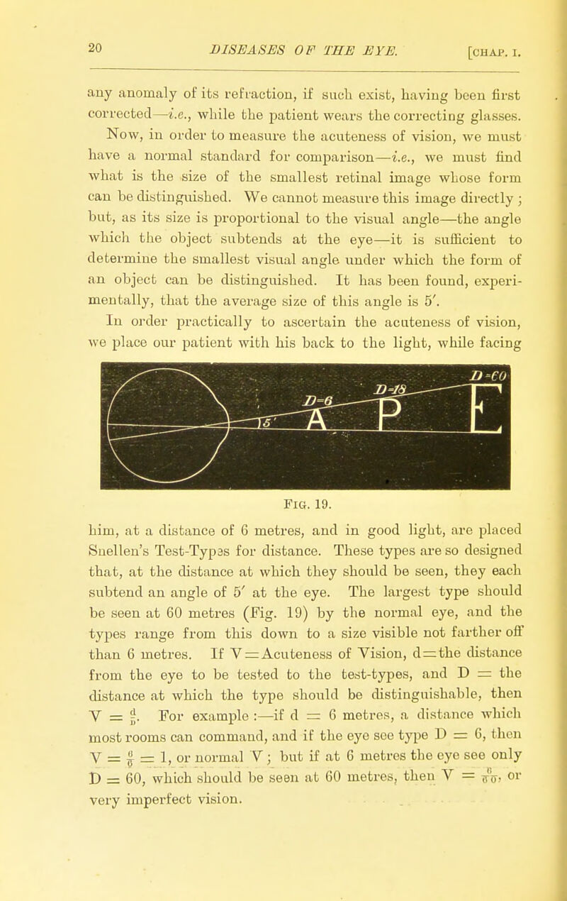 any anomaly of its refraction, if such exist, having been first corrected—i.e., while the patient wears the correcting glasses. Now, in order to measure the acuteness of vision, we must have a normal standard for comparison—i.e., we must find what is the size of the smallest retinal image whose form can be distinguished. We cannot measure this image directly ; but, as its size is proportional to the visual angle—the angle which the object subtends at the eye—it is sufficient to determine the smallest visual angle under which the form of an object can be distinguished. It has been found, experi- mentally, that the average size of this angle is 5'. In order practically to ascertain the acuteness of vision, we place our patient with his back to the light, while facing U'ja^ 1—' Fig. 19. him, at a distance of 6 metres, and in good light, are placed Snellen's Test-Typas for distance. These types are so designed that, at the distance at which they should be seen, they each subtend an angle of 5' at the eye. The largest type should be seen at 60 metres (Fig. 19) by the normal eye, and the types range from this down to a size visible not farther off than 6 metres. If V = Acuteness of Vision, d=;the distance from the eye to be tested to the test-types, and D = the distance at which the type should be distinguishable, then V = ^. For example :—if d = 6 metres, a distance which most rooms can command, and if the eye see type D = 6, then V = f = 1, or normal Y; but if at 6 metres the eye see only D = 60, which should be seen at 60 metres, then V = ^'j^, or very imperfect vision.