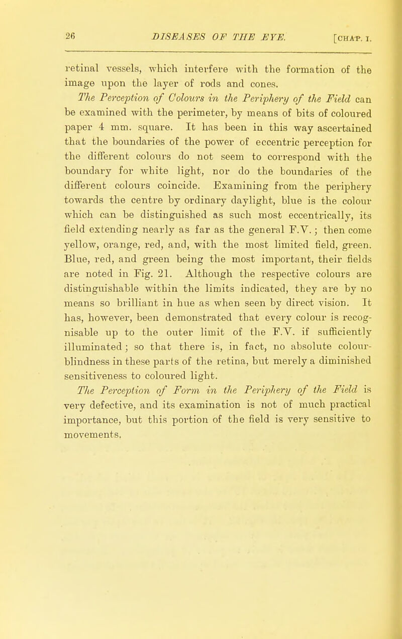 retinal vessels, which interfere with the formation of the image upon the layer of rods and cones. 2^he Perception of Colours in the Feriiihery of the Field can he examined with the perimeter, by means of bits of coloured paper 4 mm. square. It has been in this way ascertained that the boundaries of the power of eccentric perception for the different colours do not seem to correspond with the boundary for white light, nor do the boundaries of the different colours coincide. Examining from the periphery towards the centre by ordinary daylight, blue is the colour which can be distinguished as such most eccentrically, its field extending nearly as far as the general F.V.; then come yellow, orange, red, and, with the most limited field, green. Blue, red, and green being the most important, their fields are noted in Fig. 21. Although the respective colours are distinguishable within the limits indicated, they are by no means so brilliant in hue as when seen by direct vision. It has, however, been demonstrated that every colour is recog- nisable up to the outer limit of the F.V. if sufiiciently illuminated ; so that there is, in fact, no absolute colour- blindness in these parts of the retina, but merely a diminished sensitiveness to coloured light. The Perception of Form in the Periphery of the Field is very defective, and its examination is not of much practical importance, but this portion of the field is very sensitive to movements.