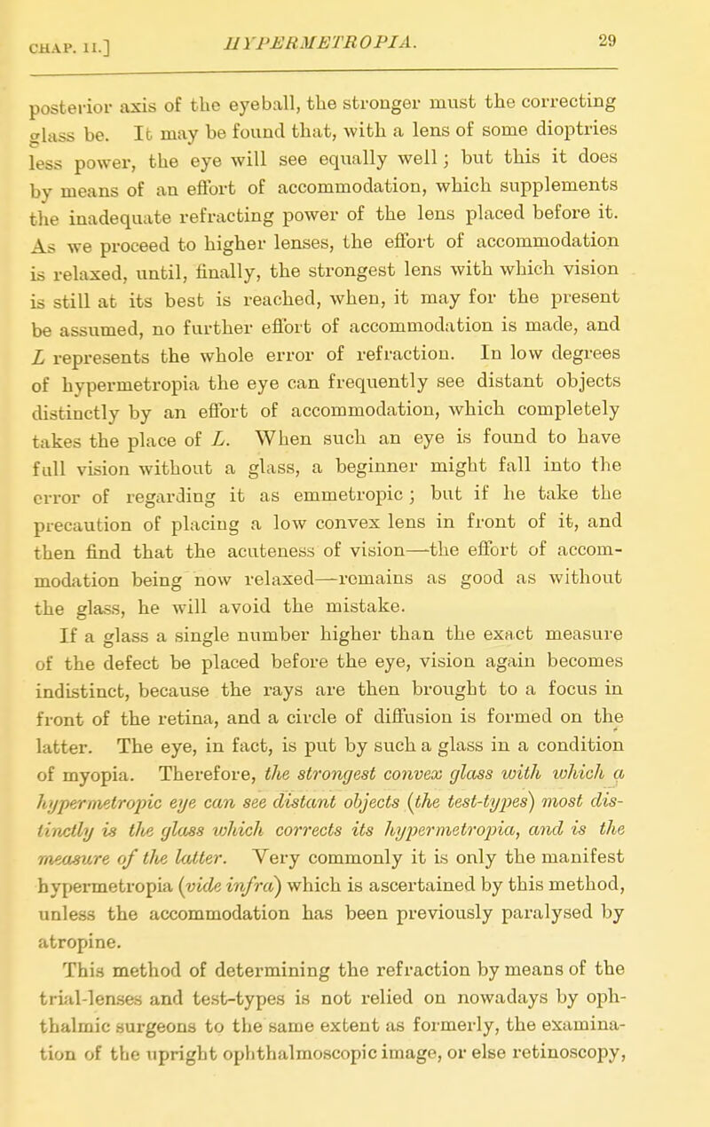 posterior axis of the eyeball, the stronger must the correcting slass be. It may be found that, with a lens of some dioptries less power, the eye will see equally well; but this it does by means of an eifort of accommodation, which supplements the inadequate refracting power of the lens placed before it. As we proceed to higher lenses, the effort of accommodation is relaxed, until, finally, the strongest lens with which vision is still at its best is reached, when, it may for the present be assumed, no further eflbrt of accommodation is made, and L represents the whole error of refraction. In low degrees of hypermetropia the eye can frequently see distant objects distinctly by an effort of accommodation, which completely takes the place of L. When such an eye is found to have full vision without a glass, a beginner might fall into the error of regarding it as emmetropic; but if he take the precaution of placing a low convex lens in front of it, and then find that the acuteness of vision—the eflibrt of accom- modation being now relaxed—remains as good as without the glass, he will avoid the mistake. If a glass a single number higher than the exact measure of the defect be placed before the eye, vision again becomes indistinct, because the rays are then brought to a focus in front of the retina, and a circle of diffusion is formed on the latter. The eye, in fact, is put by such a glass in a condition of myopia. Therefore, tlie strongest convex glass with which a hjjpernietropic eye can see distant objects {the test-types) most dis- tinctly is the glass tvhich corrects its hyiKrmetroina, and is the measure of the latter. Very commonly it is only the manifest hypermetropia (vide infra) which is ascertained by this method, unless the accommodation has been previously paralysed by atropine. This method of determining the refraction by means of the trial-len.ses and te.st-types is not relied on nowadays by oph- thalmic surgeons to the same extent as formerly, the examina- tion of the upright ophthalmoscopic image, or else retinoscopy,