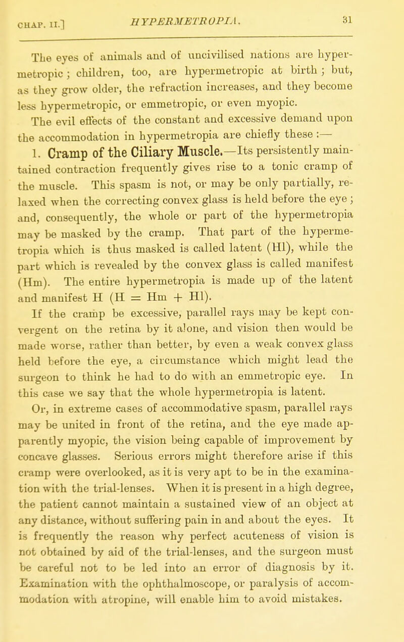 The eyes of animals and of uncivilised nations are hyper- metropic ; children, too, are hypermetropic at birth ; but, as they grow older, the refraction increases, and they become less hypermetropic, or emmetropic, or even myopic. The evil effects of the constant and excessive demand upon the accommodation in hypermetropia are chiefly these :— 1. Cramp of the Ciliary Muscle.—Its persistently main- tained contraction frequently gives rise to a tonic cramp of the muscle. This spasm is not, or may be only partially, re- laxed when the correcting convex glass is held before the eye ; and, consequently, the whole or part of the hypermetropia may be masked by the cramp. That part of the hyperme- tropia which is thus masked is called latent (HI), while the part which is revealed by the convex glass is called manifest (Hm). The entire hypermetropia is made up of the latent and manifest H (H = Hm -f HI). If the cramp be excessive, parallel rays may be kept con- vergent on the retina by it alone, and vision then would be made worse, rather than better, by even a weak convex glass held before the eye, a circumstance which might lead the surgeon to think he had to do with an emmetropic eye. In this case we say that the whole hypermetropia is latent. Or, in extreme cases of accommodative spasm, parallel rays may be united in front of the retina, and the eye made ap- parently myopic, the vision being capable of improvement by concave glasses. Serious errors might therefore arise if this cramp were overlooked, as it is very apt to be in the examina- tion with the trial-lenses. When it is present in a high degree, the patient cannot maintain a sustained view of an object at any distance, without suffering pain in and about the eyes. It is frequently the reason why perfect acuteness of vision is not obtained by aid of the trial-lenses, and the surgeon must be careful not to be led into an error of diagnosis by it. Examination with the ophthalmoscope, or paralysis of accom- modation with atropine, will enable him to avoid mistakes.