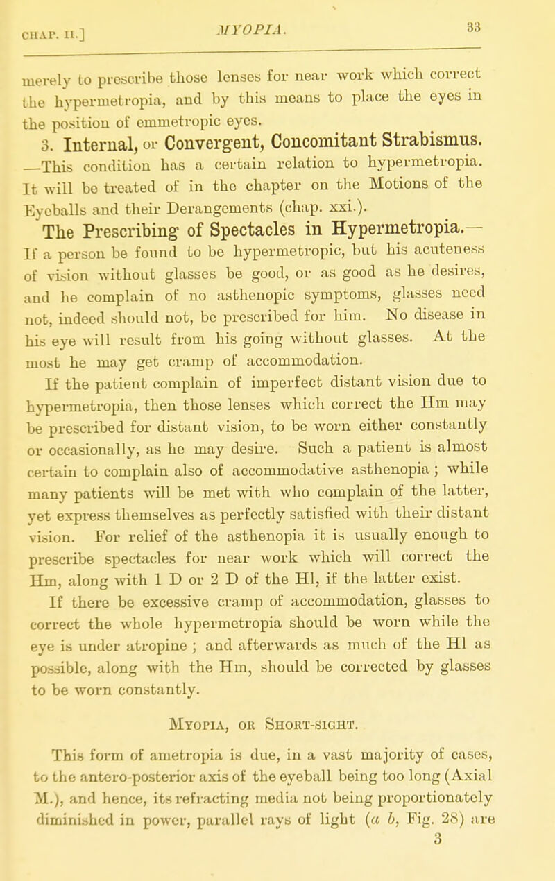 merely to prescribe those lenses for near work which correct the hypermetropia, and by this means to place the eyes in the position of emmetropic eyes. 3. Internal, or Convergent, Concomitant Strabismus. —This condition has a certain relation to hypermetropia. It will be treated of in the chapter on the Motions of the Eyeballs and their Derangements (chap. xxi.). The Prescribing of Spectacles in Hypermetropia.— If a person be found to be hypermetropic, but his acuteness of vision without glasses be good, or as good as he desires, and he complain of no asthenopic symptoms, glasses need not, indeed should not, be prescribed for him. No disease in his eye will result from his going without glasses. At the most he may get cramp of accommodation. If the patient complain of imperfect distant vision due to hypermetropia, then those lenses which correct the Hm may be prescribed for distant vision, to be worn either constantly or occasionally, as he may desire. Such a patient is almost certain to complain also of accommodative asthenopia; while many patients will be met with who complain of the latter, yet express themselves as perfectly satisfied with their distant vision. For relief of the asthenopia it is usually enough to prescribe spectacles for near work which will correct the Hm, along with 1 D or 2 D of the HI, if the latter exist. If there be excessive cramp of accommodation, glasses to correct the whole hypermetropia should be worn while the eye is under atropine ; and afterwards as much of the HI as possible, along with the Hm, should be corrected by glasses to be worn constantly. Myopia, oii Short-sight. This form of ametropia is due, in a vast majority of cases, to the antero-posterior axis of the eyeball being too long (Axial M.), and hence, its refracting media not being proportionately diminished in power, parallel rays of light (« h, Fig. 28) are 3