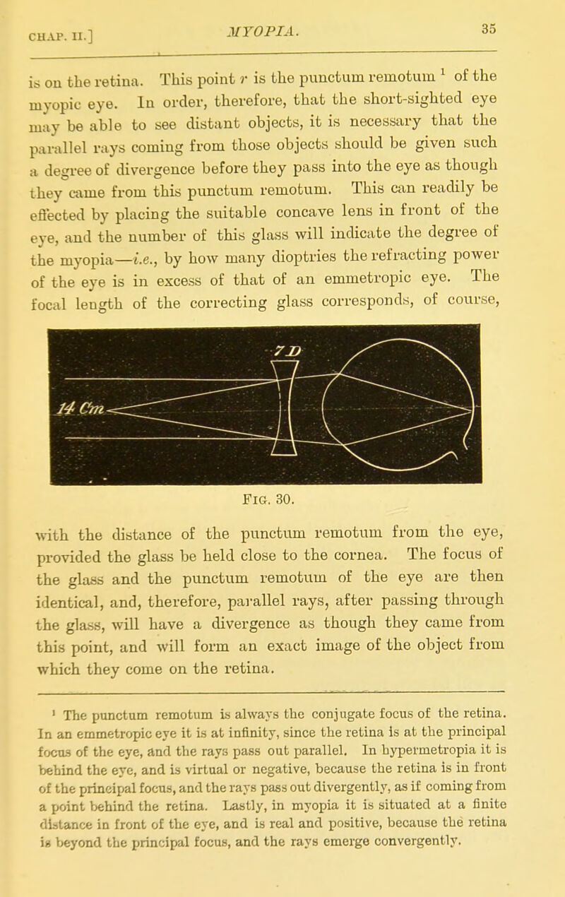 is on the retina. This point r is the punctum remotum ^ of the myopic eye. In order, therefore, that the short-sighted eye may be able to see distant objects, it is necessary that the parallel nxys coming from those objects should be given such a degree of divergence before they pass into the eye as though they came from this punctum remotum. This can readily be eflected by placing the suitable concave lens in front of the eye, and the number of this glass will indicate the degree of the myopia—i.e., by how many dioptries the refracting power of the eye is in excess of that of an emmetropic eye. The focal length of the correcting glass corresponds, of course. Fig. 30. with the distance of the punctum remotum from the eye, provided the glass be held close to the cornea. The focus of the glass and the punctum remotum of the eye are then identical, and, therefore, parallel rays, after passing through the glass, will have a divergence as though they came from this point, and will form an exact image of the object from which they come on the retina. ' The punctum remotum is always the conjugate focus of the retina. In an emmetropic eye it is at infinity, since the retina is at the principal focus of the eye, and the rays pass out parallel. In hypermetropia it is behind the eye, and is virtual or negative, because the retina is in front of the principal focus, and the rays pass out divergently, as if coming from a point behind the retina. Lastly, in myopia it is situated at a finite distance in front of the eye, and is real and positive, because the retina \% beyond the principal focus, and the rays emerge convergently.