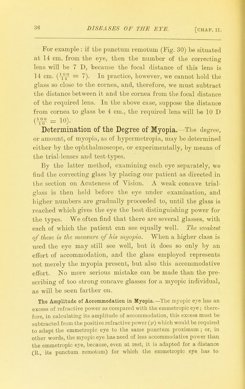 For example : if the pvinctum remotuin (Fig. 30) be situated at 14 cm. from the eye, then the number of the correcting lens will be 7 D, because the focal distance of this lens is 14 cm. (-j^ = 7). In practice, however, we cannot hold the glass so close to the cornea, and, therefore, we must subtract the distance between it and the cornea from the focal distance of the required lens. In the above case, suppose the distance from cornea to glass be 4 cm., the required lens will be 10 D = 10)- Determination of the Degree of Myopia.—The degree, or amount, of myopia, as of hypermetropia, may be determined either by the ophthalmoscope, or experimentally, by means of the trial-lenses and test-types. By the latter method, examining each eye separately, we iind the correcting glass by placing our patient as directed in the section on A-Cuteness of Vision. A weak concave trial- glass is then held before the eye under examination, and higher numbers are gradually proceeded to, until the glass is reached which gives the eye the best distinguishing power for the types. We often find that there are several glasses, with each of which the patient can see equally well. The -weakest of these is the measure of his myoina. When a higher class is used the eye may still see well, but it does so only by an effort of accommodation, and the glass employed represents not merely the myopia present, but also this accommodative effort. No more serious mistake can be made than the pre- scribing of too strong concave glasses for a myopic individual, as will be seen farther on. The Amplitude of Accommodation in Myopia.—The ruj opic eye has an excess of refractive power as compared with tlie emmetropic ej'e; there- fore, in calculating its amplitude of accommodation, this excess must be subtracted from the positive refractive power which would be required to adapt the emmetropic eye to the same puuctum proximum ; or, in other words, the myopic eye has need of less accommodative power than the emmetropic eye, because, even at rest, it is adapted for a distance (E., its punctum remotum) for which the emmetropic eye has to