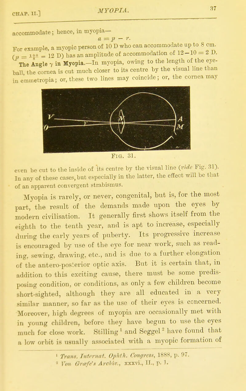 accommodate; hence, in myopia— a = p — r. For example, a mropic person of 10 D who can accommodate up to 8 cm. (n = = 12 D) has an amplitude of accommodation of 12-10 = 2 D. The Angle y in Myopia.-In myopia, owing to the length of the eye- ball the cornea is cut much closer to its centre by the visirnl line than iaemmetropia; or, these two lines may coincide; or, the cornea may Fig. even be cut to the inside of its centre by the visual line (ride Fig. 31). In any of these cases, but especially in the latter, the efEect will be that of an apparent convergent strabismus. Myopia is rarely, or never, congenital, but is, for the most part, the result of the demands made upon the eyes by modern civilisation. It generally first shows itself from^ the eighth to the tenth year, and is apt to increase, especially dilring the early years of puberty. Its progi-essive increase is encouraged by use of the eye for near work, such as read- ing, sewing, draAving, etc., and is due to a further elongation of the antero-posterior optic axis. But it is certain that, in addition to this exciting cause, there must be some predis- posing condition, or conditions, as only a few children become short-sighted, although they are all educated in a very similar manner, so far as the use of their eyes is concerned. Moreover, high degrees of myopia are occasionally met with in young children, before they have begun to use the eyes much for close work. Stilling ' and Seggel - have found that a low orbit is usually associated with a myopic formation of ' Trans. Inlt-rnat. Ophth. Cmgresn, 188S, p. 97. = Vmi Grafe'n Arc/iiv., xxxvi., II., p- 1-