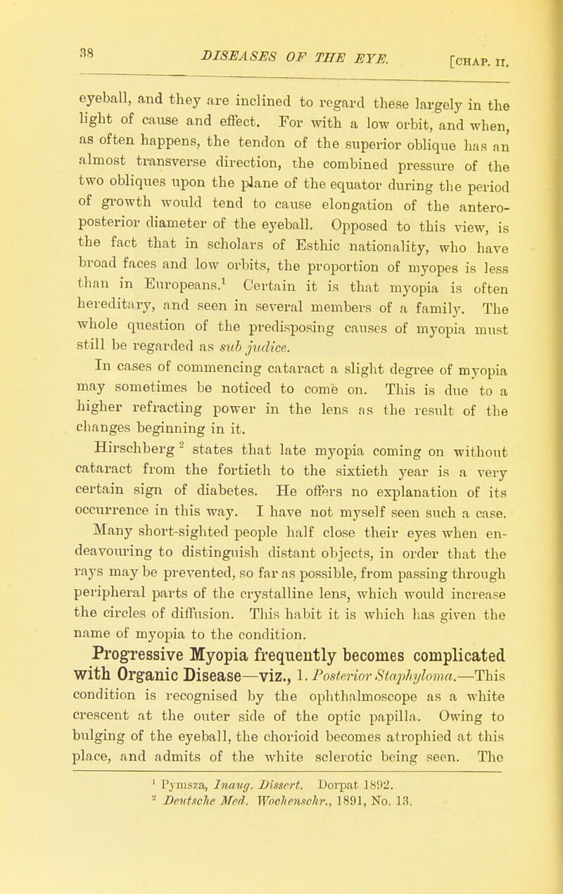 eyeball, and they are inclined to regard these largely in the light of cause and effect. For with a low orbit, and when, as often happens, the tendon of the superior oblique has an almost transverse direction, the combined pressure of the two obliques upon the plane of the equator during the period of growth would tend to cause elongation of the antero- posterior diameter of the eyeball. Opposed to this view, is the fact that in scholars of Esthic nationality, who have broad faces and low orbits, the proportion of myopes is less than in Europeans.^ Certain it is that myopia is often hereditary, and seen in several members of a family. The whole question of the predisposing causes of myopia must still be regarded as suh judice. In cases of commencing cataract a slight degree of myopia may sometimes be noticed to come on. This is due to a higher refracting power in the lens as the result of the changes beginning in it. Hirschberg states that late myopia coming on without cataract from the fortieth to the sixtieth year is a very certain sign of diabetes. He offers no explanation of its occurrence in this way. I have not myself seen such a case. Many short-sighted people half close their eyes when en- deavouring to distinguish distant objects, in order that the rays may be prevented, so far as possible, from passing through peripheral parts of the crystalline lens, which would increase the circles of diffusion. This habit it is which has given the name of myopia to the condition. Progressive Myopia frequently becomes complicated with Organic Disease—viz., l. Posteoior Stcq^hyhma.—This condition is recognised by the ophthalmoscope as a white crescent at the outer side of the optic papilla. Owing to bulging of the eyeball, the chorioid becomes atrophied at this place, and admits of the white sclerotic being seen. The ' Pymsza, Iiiavg. Dissert. Uorpat 1892.