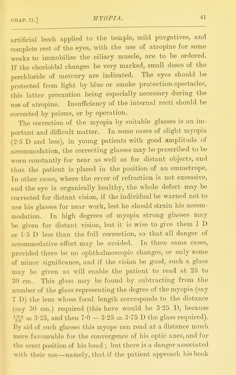 artificial leech applied to the temple, mild purgatives, and complete rest of the eyes, with the use of atropine for some weeks to immobilise the ciliary muscle, are to be ordered. If the chorioidal changes be very marked, small doses of the perchloride of mercury are indicated. The eyes should be protected from light by blue or smoke protection-spectacles, this latter precaution being especially necessary during the use of atropine. Insufficiency of the internal recti should be corrected by prisms, or by operation. The correction of the myopia by suitable glasses is an im- portant and difficult matter. In some cases of slight myopia (2-5 D and less), in young patients with good amplitude of accommodation, the correcting glasses may be prescribed to be worn constantly for near as well as for distant objects, and thus the patient is placed in the position of an emmetrope. In other cases, where the error of refraction is not excessive, and the eye is organically healthy, the whole defect may be corrected for distant vision, if the individual be warned not to use his glasses for near Avork, lest he should strain his accom- modation. In high degrees of myopia strong glasses may be given for distant vision, but it is wise to give them 1 D or l o T> less than the full correction, so that all danger of accommodative effort may be avoided. In these same cases, provided there be no ophthalmoscopic changes, or only some of minor significance, and if the vision be good, such a glass may be given as will enable the patient to read at 25 to .30 cm. This glass may be found by subtracting from the number of the glass representing the degree of the myopia (say 7 D) the len.s whose focal length corresponds to the distance (say .30 cm.) required (this here would be 3-25 D, because = 3-25, and then 7-0 — 3-25 = 3-75 D the glass required). By aid of such gla.sses this myope can read at a distance much more favourable for the convergence of his optic axes, and for the erect position of his head ; but there is a danger associated with their use—namely, that if the patient approach liis book