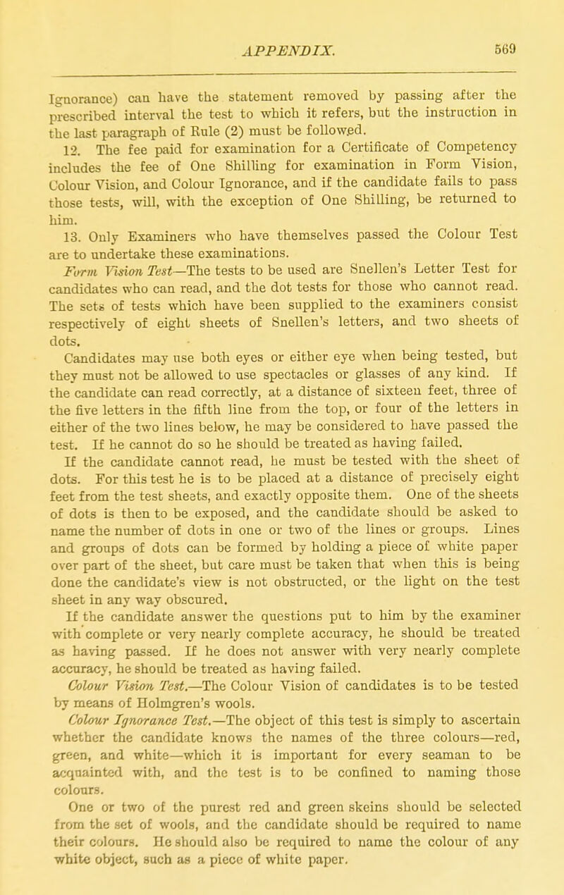 Ignorance) can have the statement removed by passing after the prescribed interval the test to which it refers, but the instruction in the last paragraph of Kule (2) must be followed. 12. The fee paid for examination for a Certificate of Competency includes the fee of One Shilling for examination in Form Vision, Colour Vision, and Colour Ignorance, and if the candidate fails to pass those tests, will, with the exception of One ShiUing, be returned to him. 13. Only Examiners who have themselves passed the Colour Test are to undertake these examinations. Form Visim Test—The tests to be used are Snellen's Letter Test for candidates who can read, and the dot tests for those who cannot read. The sets of tests which have been supplied to the examiners consist respectively of eight sheets of Snellen's letters, and two sheets of dots. Candidates may use both eyes or either eye when being tested, but they must not be allowed to use spectacles or glasses of any kind. If the candidate can read correctly, at a distance of sixteen feet, three of the five letters in the fifth line from the top, or four of the letters in either of the two lines below, he may be considered to have passed the test. If he cannot do so he should be treated as having failed. If the candidate cannot read, he must be tested with the sheet of dots. For this test he is to be placed at a distance of precisely eight feet from the test sheets, and exactly opposite them. One of the sheets of dots is then to be exposed, and the candidate should be asked to name the number of dots in one or two of the lines or groups. Lines and groups of dots can be formed by holding a piece of white paper over part of the sheet, but care must be taken that when this is being done the candidate's view is not obstructed, or the light on the test sheet in any way obscured. If the candidate answer the questions put to him by the examiner with complete or very nearly complete accuracy, he should be treated as having passed. If he does not answer with very nearly complete accuracy, he should be treated as having failed. Colour Visio7i Test.—The Colour Vision of candidates is to be tested by means of Holmgren's wools. Colour Ignorance Test.—The object of this test is simply to ascertain whether the candidate knows the names of the three colours—red, green, and white—which it is important for every seaman to be acquainted with, and the test is to be confined to naming those colours. One or two of the purest red and green skeins should be selected from the set of wools, and the candidate should be required to name their colours. He should also be required to name the colour of any white object, such aa a piece of white paper.