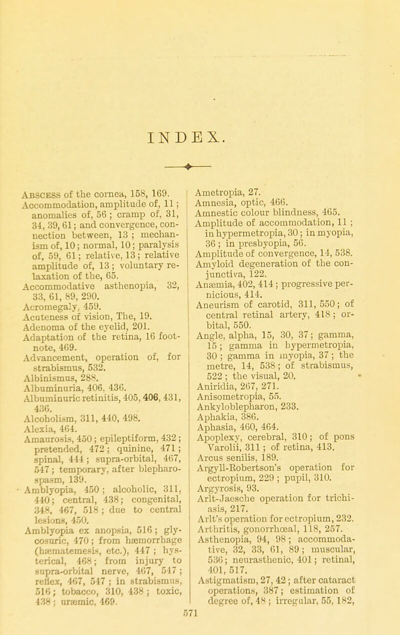 INDEX. Abscess of the corneii, 158, 169. Accommodation, amplitude of, 11; anomalies of, 56 ; cramp of, 31, 3i, 39, 61; and convergence, con- nection between, 13 ; mechan- ism of, 10; normal, 10; paralysis of, 59, 61; relative, 13; relative amplitude of, 13 ; voluntary re- laxation of the, 65. Accommodative asthenopia, 32, 33, 61, 89, 290. Acromegaly, 459. Acateness of vision. The, 19. Adenoma of the eyelid, 201. Adaptation of the retina, 16 foot- note, 469. Advancement, operation of, for strabismus, 532. Albinismus, 288. Albuminuria, 406, 436. Albuminuric retinitis, 405,406, 431, 436. Alcoholism, 311, 440, 498. Alexia, 464. Amaurosis, 450; epileptiform, 432; pretended, 472 ; quinine, 471; spinal, 444; supra-orbital, 467, 547 ; temporary, after blepharo- spa.sm, 139. • Amblyopia, 450 ; alcoholic, 311, 440; centra], 438; congenital, 348, 467, 518 ; due to central lesion.s, 450. Amblyopia ex anopsia, 516 ; gly- co.suric, 470; from haemorrhage (haimateme.sls, etc.), 447 ; hys- terical, 408; from injury to sopra-orVjital nerve, 467, 547; reflex, 467, 547 ; in strabismus, 516; tobacco, 310, 438 ; toxic, 438: ur»mic, 469. Ametropia, 27. Amnesia, optic, 466. Amnestic colour blindness, 465. Amplitude of accommodation, 11 ; in hypermetropia, 30; in myopia, 36 ; in xaresbyopia, 56. Amplitude of convergence, 14, 538. Amyloid degeneration of the con- junctiva, 122. Antemia, 402, 414; progressive per- nicious, 414. Aneurism of carotid, 311,550; of central retinal artery, 418; or- bital, 550. Angle, alpha, 15, 30, 37; gamma, 15; gamma in hypermetropia, 30 ; gamma in myopia, 37; the metre, 14, 538 ; of strabismus, 522 ; the visual, 20. Aniridia, 267, 271. Anisometropia, 55. Ankyloblepharon, 233. Aphakia, 386. Aphasia, 460, 464. Apoplexy, cerebral, 310; of pons Varolii, 311; of retina, 413. Arcus senilis, 189. Argyll-Kobertson's operation for ectropium, 229 ; pupil, 310. Argyrosis, 93. Arlt-Jaesche operation for trichi- asis, 217. Arlt's operation for ectropium, 232. Arthritis, gonorrhoea!, 118, 257. Asthenopia, 94, 98 ; accommoda- tive, 32, 33, 61, 89; muscular, 536; neurasthenic, 401; retinal, 401, 517. Astigmatism, 27, 42; after cataract operations, 387; estimation of degree of, 48 ; irregular, 55,182, 71