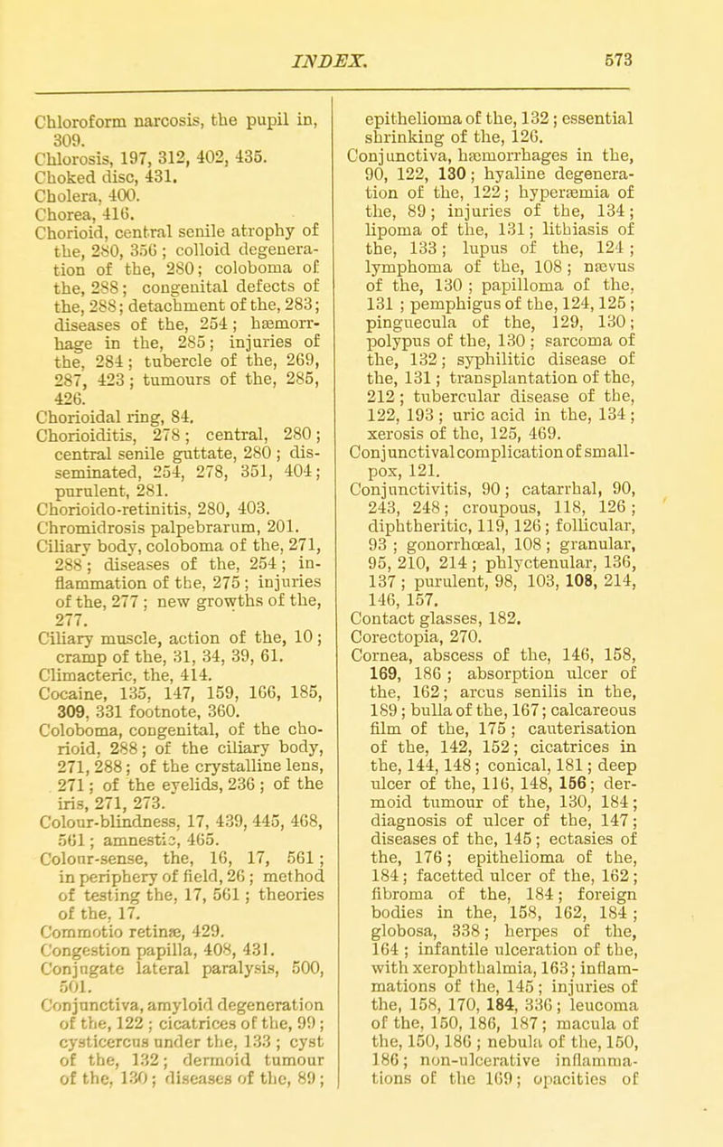 Chloroform narcosis, the pupil in, 309. Chlorosis, 197, 312, 402, 435. Choked disc, 431. Cholera, 400. Chorea, 416. Chorioid, central senile atrophy of the, 2S0, 3.5G ; colloid degenera- tion of the, 280; coloboma of the, 288; congenital defects of the, 288; detachment of the, 283; diseases of the, 254; hEemorr- hage in the, 285; injuries of the, 284; tubercle of the, 269, 287, 423 ; tumours of the, 285, 426. Chorioidal ring, 84. Chorioiditis, 278; central, 280; central senile guttate, 280 ; dis- seminated, 254, 278, 351, 404; purulent, 281. Chorioido-retinitis, 280, 403. C'hromidrosis palpebrarum, 201. Ciliary body, coloboma of the, 271, 288; diseases of the, 254 ; in- flammation of the, 275 ; injuries of the, 277 ; new growths of the, 277. Ciliary muscle, action of the, 10; cramp of the, 31, 34, 39, 61. Climacteric, the, 414. Cocaine, 135. 147, 159, 166, 185, 309, 331 footnote, 360. Coloboma, congenital, of the cho- rioid, 288; of the ciliary body, 271, 288; of the crystalline lens, 271; of the eyelids, 236 ; of the iris, 271, 273. Colour-blindness, 17, 439, 443, 468, 561; amnestic, 465. Colour-sense, the, 16, 17, 561; in periphery of field, 26; method of testing the, 17, 561; theories of the, 17. Commotio retinse, 429. Congestion papilla, 408, 431. Conjugate lateral paralysis, 500, 501. Conjunctiva, amyloid degeneration of the, 122; cicatrices of the, 99; cysticercns under the, 133 ; cyst of the, 132; dermoid tumour of the, 130 ; diseases of the, 89; epithelioma of the, 132; essential shrinking of the, 126. Conjunctiva, haemorrhages in the, 90, 122, 130; hyaline degenera- tion of the, 122; hypertemia of the, 89; injuries of the, 134; lipoma of the, 131; lithiasis of the, 133; lupus of the, 124; lymphoma of the, 108 ; naavus of the, 130 ; papilloma of the, 131 ; pemphigus of the, 124,125; Pinguecula of the, 129, 130; polypus of the, 130 ; sarcoma of the, 132; syphilitic disease of the, 131; transplantation of the, 212 ; tubercular disease of the, 122, 193 ; uric acid in the, 134 ; xerosis of the, 125, 469. Conj unctival complication of small- pox, 121. Conjunctivitis, 90; catarrhal, 90, 243, 248; croupous, 118, 126 ; diphtheritic, 119,126; follicular, 93 ; gonorrhoeal, 108 ; granular, 95, 210, 214 ; phlyctenular, 136, 137 ; purident, 98, 103, 108, 214, 146, 157. Contact glasses, 182. Corectopia, 270. Cornea, abscess of the, 146, 158, 169, 186 ; absorption ulcer of the, 162; arcus senilis in the, 189 ; bulla of the, 167; calcareous film of the, 175 ; cauterisation of the, 142, 152; cicatrices in the, 144,148 ; conical, 181; deep ulcer of the, 116, 148, 156; der- moid tumour of the, 130, 184; diagnosis of ulcer of the, 147; diseases of the, 145; ectasies of the, 176; epithelioma of the, 184; facetted ulcer of the, 162; fibroma of the, 184; foreign bodies in the, 158, 162, 184; globosa, 338; herpes of the, 164 ; infantile ulceration of the, with xerophthalmia, 163; inflam- mations of the, 145; injuries of the, 158, 170, 184, 336; 'leucoma of the, 150, 186, 187; macula of the, 150,186 ; nebula of tlie, 150, 186; non-ulcerative inflamma- tions of the 169; opacities of