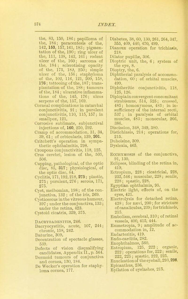 the, 83, 150, 186; papilloma of the, 184; paracentesis of the, 142, 163, 157,161, 183; pigmen- tation of the, 190; ring ulcer of the. 111, 138, 142, IGl; rodent ulcer of the, 160; sarcoma of the, 184 ; sclerotising opacity of the, 175, 181), 250; simple ulcer of the, 156; staphyloma of the, 102, 116, 121, 209, 158, 176; tattooing of the, 187; trans- plantation of the, 188 ; tumours of the, 184 ; ulcerative inflamma- tions of the, 145, 176; ulcus serpens of the, 157, 169. Corneal complications in catarrhal conjunctivitis, 91; in purulent conjunctivitis, 110, 115,157; in smallpox, 121. Corrosive sublimate, subjunctival injections of, 160, 250, 292. Cramp of accommodation, 31, 34, 39, 61; of orbicularis, 189, 201. Critchett's operation in sympa- thetic ophthalmitis, 298. Croupous conjunctivitis, 118, 125. Crus cerebri, lesion of the, 505, 506. Cupping, pathological, of the optic disc, 85, 317; physiological, of the optic disc, 84. Cyclitis, 171,192, 218, 275; plastic, 275; purulent, 276 ; serous, 171, 275. Cyst, meibomian, 198; of the con- junctiva, 132 ; of the iris, 269. Cysticercus in the vitreous humour, 397 ; under the conjunctiva, 133 ; under the retina, 423. Cystoid cicatrix, 329, 375. Dacryoadenitis, 246. Dacryocystitis, acute, 107, 244; chronic, 158, 242. Daturine, 309. Decentration of spectacle glasses, 539. Defects of vision disqualifying candidates, Appendix II., p. 564. Dermoid tumours of conjunctiva and cornea, 130, 184. De Wecker's operation for staphy- loma cornea, 177. Diabetes, 38, 60, 130, 261, 264, 347, 355, 409, 440, 470, 499. Dianoux operation for trichiasis, 218. Dilator pupillse, 306. Dioptric unit, the, 6 ; system of the eye, 8. Dioptry, the, 6. Diphtherial x^aralysis of accommo- dation, 60 ; of orbital muscles, 499. Diphtheritic conjunctivitis, 118, 125, 126. Diplopia in convergent concomitant strabismus, 514, 525; crossed, 485 ; homonymous, 483 ; in in- sufiiciency of the internal recti, 537 ; in paralysis of orbital muscles. 483; monocular, 266, 886. Discission, 348, 349, 880. Distiohiasis, 214; operations for, 215. Duboisine, 809. Dyslexia, 465. BcoHYMOSiS of the conjunctiva, 91, 130. Eclipses, blinding of the retina in, 419. Bctropium, 228; cicatricial, 228, 232, 546; muscular, 228; senile, 228; spastic, 228. Egyptian ophthalmia, 95. Electric light, effects of, on the eyes, 421. Electrolysis for detached retina, 428 ; for ntevi, 200; for stricture of canaliculus, 239; fortrichiasis, 215. Embolism, cerebral, 310; of retinal vessels, 400, 415, 444. Emmetropia, 9; amplitude of ac- commodation in, 12. Endarteritis, 419. Endo-carditis, 282. Bnophthalmos, 560. Entropium, 125, 222 ; organic, 222; operations for, 222 ; senile, 222,' 225 ; spastic, 222, 225. Enucleation of the eyeball, 293,298. Bpicanthus, 236. Epilation of eyelashes, 215.