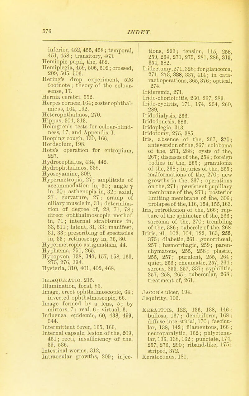 inferior, 452, 455, 458 ; temporal, 451, 458 ; transitory, 4G3. Hemiopic pupil, the, 4G2. Hemiplegia, 459, 506, 509; crossed, 209, 505, 506. Hering's drop experiment, 526 footnote ; theory of the colour- sense, 17. Hernia cerebri, 552. Herpes corneas, 164; zoster ophthal- micus, 164, 192. Heterophthalmos, 270. Hippus, 304, 313. Holmgren's tests for colour-blind- ness, 17, and Appendix I. Hooping cough, 130, 166. Hordeolum, 198. Hotz's operation for entropium, 227. Hydrocephalus, 434, 442. Hydrophthalmos, 338. Hyoscyamine, 309. Hypermetropia, 27 ; amplitude of accommodation in, 30; angle 7 in, 30 ; asthenopia in, 32; axial, 27; curvature, 27; cramp of ciliary muscle in, 31; determina- tion of degree of, 28, 71, 78; direct ophthalmoscopic method in, 71; internal strabismus in, 33, 511 ; latent, 31, 33; manifest, 31, 33; prescribing of spectacles in, 33 ; retinoscopy in, 76, 80. Hypermetropic astigmatism, 44. Hyphsema, 251, 265. Hypopyon, 138, 147, 157, 158, 163, 275, 276, 394. Hysteria, 310, 401, 40.2, 468. Illaqu^atio, 215. Illumination, focal, 83. Image, erect ophthalmoscopic, 64; inverted ophthalmoscopic, 66. Image formed by a lens, 5; by mirrors, 7 ; real, 6 ; virtual, 6. Influenza, epidemic, 60, 488, 499, 544. Intermittent fever, 165, 166. Internal capsule, lesion of the, 209, 461; recti, insufficiency of the, 39, 536. Intestinal vrorms, 312. Intraocular growths, 209; injec- tions, 293; tension, 115, 258, 259, 264, 271, 275, 281, 286, 315, 354, 382. Iridectomy, 271,328; for glaucoma, 271, 278, 328, 337, 414; in cata- ract operations, 365,376; optical, 274. Irideremia, 271. Irido-chorioiditis, 260, 267, 289. Irido-cyclitis, 171, 174, 254, 260, 289. Iridodialysis, 266. Iridodonesis, 386. Iridoplegia, 313. Iridotomy, 275, 385. Iris, absence of the, 267, 271; anteversion of the, 267; coloboma of the, 271, 288; cysts of the, 267; diseases of the, 254; foreign bodies in the, 265 ; gTanuloma of the, 268 ; injuries of the, 265 ; malformations of the, 270; new growths in the, 267; operations on the, 271; persistent pupillary membrane of the, 271; posterior limiting membrane of the, 306 ; prolapse of the, 116,154,155,168. Iris, retroflexion of the, 266; rup- ture of the sphincter of the, 266 ; sarcoma of the, 270; trembling of the, 386 ; tubercle of the, 268 Iritis, 91, 102, 104, 122, 163, 255, 375 ; diabetic, 261; gonorrhceal, 257 ; hfemorrhagic, 259; paren- chymatous, 255, 258; plastic, 255, 257; purulent, 255, 264; quiet, 256; rheumatic, 257, 264; serous, 255, 257, 337 ; syphilitic, 257, 258, 265; tubercular, 268; treatment of, 261, Jacob's ulcer, 194. Jequirity, 106. Keeatitis, 122, 136, 188, 146: bullosa, 167 ; dendriform, 168 ; diflEuse interstitial, 170; fascicu- lar, 138, 142; filamentous, 166 ; neuroparalytic, 162; phlyctenu- lar, 136, 138, 162; punctata, 174, 257, 276, 290; riband-like, 175: striped, 372. Keratoconus, 181.