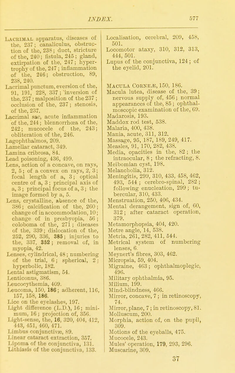 Lackimal apparatus, diseases of the. 237; canaliculus, obstruc- tion of the, 238; duct, stricture of the, 2-10 i fistula, 245 ; gland, extirpation of the, 247; hyper- trophy of the, 247 ; inflammation of the, 246; obstruction, 89, 238, 240. Lacrimal punctnm, aversion of the, 91, 191, 228, 337; inversion of the, 237 ; malposition of the 237 ; occlusion of the, 237; stenosis, of the, 237. Lacrimal sac, acute inflammation of the. 244; blennorrhoea of the, 242; mucocele of the, 243; obliteration of the, 246. Lagophthalmos, 209. Lamellar cataract, 349. Lamina cribrosa, 84. Lead poisoning, 436, 499. Lens, action of a concave, on rays, 2, 5; of a convex on rays, 2, 3; focal length of a, 3; optical centre of a, 3; principal axis of a, 3 ; principal focus of a, 3; the image formed by a, 5. Lens, crystalline, absence of the, 386; calcification of the, 260 ; change of in accommodation, 10; change of in presbyopia, 56 ; coloboma of the, 271; diseases of the, 339; dislocation of the, 252, 290, 336, 385; injuries to the, 337, 352; removal of, in myopia, 42. Lenses, cylindrical, 48; numbering of the trial, 6; spherical, 2: hyperbolic, 182. Lental astigmatism, 54. Lenticonns, 386. Lenconythemia, 409. Leucoma, 150, 186; adherent, 116, 157, 158, 186. Lice on the eyelashes, 197. Light difference (L.D.), 16; mini- mum, 16 ; projection of, 356, Light-sense, the, 16, 320, 404, 412, 44.S, 451, 460, 471. Limbns conjunctiva;, 89. Linear cataract extraction, 357. Lipoma of the conjunctiva, 131. Lithiasls of the conjunctiva, 133. Localisation, cerebral, 209, 458, 501. Locomotor ataxy. 310, 312, 313, 444, 501. Lupus of the conjunctiva, 124; of the eyelid, 201. Macula CoBNE.aB, 150, 186. Macula lutea, disease of the, 39; nervous supply of, 456; normal appearances of the, 85 ; ophthal- moscopic examination of the, 69. Madarosis, 193. Maddox rod test, 538. Malaria, 400, 438. Mania, acute, 311, 312. Massage, 95, 187, 189, 249, 417. Measles, 91, 170, 282, 438. Media, opacities in the, 82; the intraocular, 8 ; the refracting, 8. Meibomian cyst, 198. Melancholia, 312. Meningitis, 299, 310, 433, 458, 462, 493, 544 ; cerebro-spinal, 282 ; following enucleation, 299; tu- bercular, 310, 433. Menstruation, 250, 406, 434. Mental derangement, sign of, 60, 312; after cataract operation, 379. Metamoi-phopsia, 404, 420. Metre angle, 14, 538. Metria, 261, 282, 411, 544. Metrical system of numbering 16I1S6S 6. Meynert's fibres, 303, 462. Micropsia, 59, 404. Migraine, 463 ; ophthalmoplegic, 496. Military ophthalmia, 95. Milium, 199. Mind-blindness, 466. Mirror, concave, 7 ; in retinoscopy, 74. Mirror, plane, 7 ; in retinoscopy, 81. Molluscum, 200. Morphia, action of, on the pupil, 309. Motions of the eyeballs, 475. Mucocele, 243. Mules' operation, 179, 293, 296. Muscarine, 309. 37