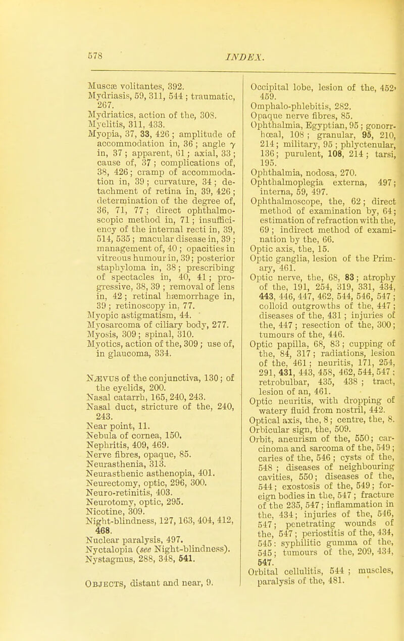 MuscEB voUtantes, 392. Mydriasis, 59, 311, 544 ; traumatic, 2G7. Mydriatics, action of the, 308. Myelitis, 311, 433. Myopia, 37, 33, 426 ; amplitude of accommodation in, 36 ; angle y in, 37 ; apparent, 61; axial, 33 ; cause of, 37 ; complications of, 38, 426; cramp of accommoda- tion in, 39 ; curvature, 34 ; de- tacliment of retina in, 39, 426; determination of the degree of, 36, 71, 77; direct ophtlialmo- scopic method in, 71 ; insuffici- ency of the internal recti in, 39, 514, 535 ; macular disease in, 39 ; management of, 40 ; opacities in vitreous humour in, 39; posterior staphyloma in, 38; prescribing of spectacles in, 40, 41 ; pro- gressive, 38, 39 ; removal of lens in, 42; retinal hemorrhage in, 39 ; retinoscopy in, 77. Myopic astigmatism, 44. Myosarcoma of ciliary body, 277. Myosis, 309 ; spinal, 310. Myotics, action of the, 309; use of, in glaucoma, 334. NiEVUS of the conjunctiva, 130; of the eyelids, 200. Nasal catarrh, 165, 240, 243. Nasal duct, stricture of the, 240, 243. Near point, 11. Nebula of cornea, 150, Nephritis, 409, 469. Nerve fibres, opaque, 85. Neurasthenia, 313. Neurasthenic asthenopia, 401. Neurectomy, optic, 296, 300. Neuro-retinitis, 403. Neurotomy, optic, 295. Nicotine, 309. Night-blindness, 127,163, 404, 412, 468. Nuclear paralysis, 497. Nyctalopia Night-blindness). Nystagmus, 288, 348, 641. Objects, distant and near, 9. Occipital lobe, lesion of the, 452' 459. Omphalo-phlebitis, 282. Opaque nerve fibres, 85. Ophthalmia, Egyptian, 95 ; gonorr- hoea], 108 ; granular, 95, 210, 214; military, 95 ; phlyctenular, 136; purulent, 108, 214 ; tarsi, 195. Ophthalmia, nodosa, 270. Ophthalmoplegia externa, 497; interna, 59, 497. Ophthalmoscope, the, 62; direct method of examination by, 64; estimation of refi'action with the, 69 ; indirect method of exami- nation by the, 66. Optic axis, the, 15. Optic ganglia, lesion of the Prim- ary, 461. Optic nerve, the, 68, 83; atrophy of the, 191, 254, 319, 331, 434, 443, 446, 447, 462, 544, 546, 547 ; colloid outgrowths of the, 447 ; diseases of the, 431 ; injuries of the, 447; resection of the, 300; tumours of the, 446. Optic papilla, 68, 83 ; cupping of the. 84, 317; radiations, lesion of the, 461; neuritis, 171, 254, 291, 431, 443, 458, 462, 544, 547 ; retrobulbar, 435, 438 ; tract, lesion of an, 461. Optic neuritis, with dropping of watery fluid from nostril, 442. Optical axis, the, 8; centre, the, 8. Orbicular sign, the, 509. Orbit, aneurism of the, 550; car- cinoma and sarcoma of the, 549 ; caries of the, 546 ; cysts of the, 548 ; diseases of neighbouring cavities, 550; diseases of the, 544; exostosis of the, 549; for- eign bodies in the, 547 ; fractiure of the 235, 547; inflammation in the, 434; injuries of the, 546, 547; penetrating wounds of the, 547; periostitis of the, 4.34, 545: syphilitic gumma of the, 545; tumours of the, 209, 43 J, 547. Orbital cellulitis, 544 ; muscles, paralysis of the, 481.
