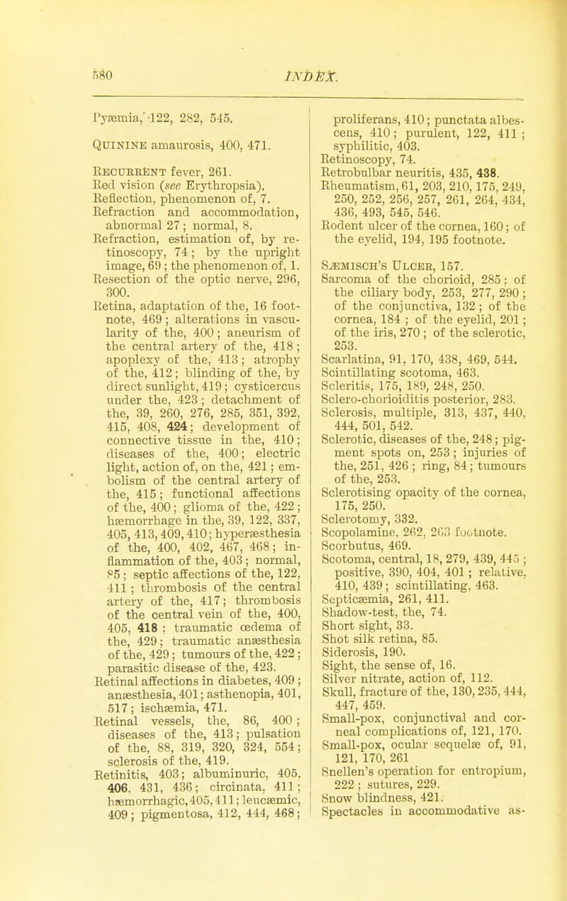 Py!Bmia;-122, 282, 5-15. Quinine amaurosis, 400, 471. EBCUEEteNT fever, 261. Eed vision {jsee Erjrthropsia). Reflection, phenomenon of, 7. Refraction and accommodation, abnormal 27 ; normal, 8. Refraction, estimation of, by re- tinoscopy, 74 ; by the upright image, 69 ; the phenomenon of, 1. Resection of the optic nerve, 296, 300. Retina, adaptation of the, 16 foot- note, 469 ; alterations in vascu- larity of the, 400; aneurism of the central artery of the, 418 ; apoplexy of the, 413; atrophy of the, 412; blinding of the, by direct sunlight, 419 ; cysticercu.s under the, 423; detachment of the, 39, 260, 276, 285, 351, 392, 415, 408, 424; development of connective tissue in the, 410; diseases of the, 400; electric light, action of, on the, 421; em- bohsm of the central artery of the, 415; functional affections of the, 400 ; glioma of the, 422; hfemorrhage in the, 39, 122, 337, 405, 413,409,410; hyperfesthesia of the, 400, 402, 467, 468; in- flammation of the, 403 ; normal, 86 ; septic affections of the, 122, 411 ; thrombosis of the central artery of the, 417; thrombosis of the central vein of the, 400, 405, 418 ; traumatic oedema of the, 429; traumatic anesthesia of the, 429; tumours of the, 422; parasitic disease of the, 423. Retinal affections in diabetes, 409 ; ansesthesia, 401; asthenopia, 401, 517; ischagmia, 471. Retinal vessels, the, 86, 400; diseases of the, 413; pulsation of the, 88, 319, 320, 324, 554; sclerosis of the, 419. Retinitis, 403; albuminuric, 405. 406, 431, 436; circinata, 411; hsemorrhagic, 405,411; leuotemic, 409; pigmentosa, 412, 444, 468; proliferans, 410; punctata albes- cens, 410; purulent, 122, 411; syphilitic, 403. Retinoscopy, 74. Retrobulbar neuritis, 435, 438. Rheumatism, 61, 203, 210,175, 249, 250, 252, 256, 257, 261, 264, 434, 436, 493, 545, 546. Rodent ulcer of the cornea, 160; of the eyelid, 194, 195 footnote. SiEMisOH's Ulcbe, 157. Sarcoma of the chorioid, 285: of the ciliary body, 253, 277, 290 ; of the conjunctiva, 132 ; of the cornea, 184 ; of the eyelid, 201; of the iris, 270 ; of the sclerotic, 253. Scarlatina, 91, 170, 438, 469, 644. Scintillating scotoma, 463. Scleritis, 175, 189, 248, 250. Sclero-chorioiditis posterior, 283. Sclerosis, multiple, 313, 437, 440, 444, 501, 542. Sclerotic, diseases of the, 248; pig- ment spots on, 253 ; injuries of the, 251, 426 ; ring, 84; tumours of the, 253. Sclerotising opacity of the cornea, 175, 250. Sclerotomy, 332. Scopolamine, 262, 2G3 footnote. Scorbutus, 469. Scotoma, central, 18, 279, 439, 445 ; positive, 390, 404, 401 ; relative, 410, 439 ; scintillating, 463. Septicsemia, 261, 411. Shadow-test, the, 74. Short sight, 33. Shot silk retina, 85. Siderosis, 190. Sight, the sense of, 16. Silver nitrate, action of, 112. Skull, fracture of the, 130,235, 444, 447, 459. Small-pox, conjunctival and cor- neal complications of, 121, 170. Small-pox, ocular sequelae of, 91, 121, 170, 261 Snellen's operation for entropium, 222 ; sutures, 229. Snow blindness, 421. Spectacles in accommodative as-