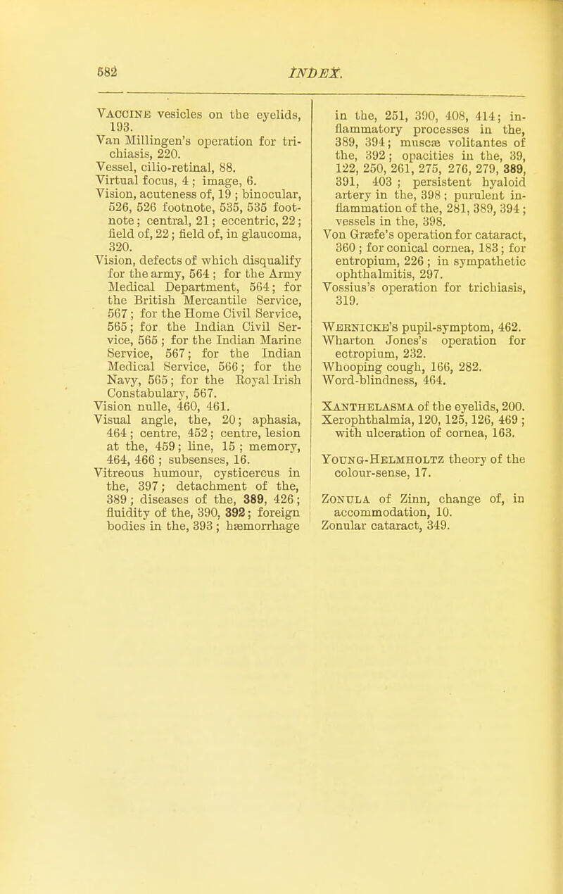 68^ tNDES:. Vaccine vesicles on the eyelids, 193. Van Millingen's operation for tri- chiasis, 220. Vessel, cilio-retinal, 88. Virtual focus, 4 ; image, 6. Vision, acuteness of, 19 ; binocular, 526, 526 footnote, 535, 535 foot- note ; central, 21; eccentric, 22; fleld of, 22; field of, in glaucoma, 320. Vision, defects of which disqualify for the army, 564 ; for the Army Medical Department, 564; for the British Mercantile Service, 567 ; for the Home Civil Service, 565; for the Indian Civil Ser- vice, 565 ; for the Indian Marine Service, 567; for the Indian Medical Service, 566; for the Navy, 565 ; for the Boyal Irish Constabulary, 567. Vision nuUe, 460, 461. Visual angle, the, 20; aphasia, 464 ; centre, 452; centre, lesion at the, 459; line, 15 ; memory, 464, 466 ; subsenses, 16. Vitreous humour, cysticercus in the, 397; detachment of the, 389; diseases of the, 389, 426; fluidity of the, 390, 392; foreign bodies in the, 393 ; haemorrhage in the, 251, 390, 408, 414; in- flammatory processes in the, 389, 394; muscje volitantes of the, 392; opacities in the, 39, 122, 250, 261, 275, 276, 279, 389, 391, 403 ; persistent hyaloid artery in the, 398 ; purulent in- flammation of the, 281, 389, 394 ; vessels in the, 398. Von Gr»fe's operation for cataract, 360 ; for conical cornea, 183; for entropium, 226 ; in sympathetic ophthalmitis, 297. Vossius's operation for trichiasis, 319. Wernicke's pupil-symptom, 462. Wharton Jones's operation for ectropium, 232. Whooping cough, 166, 282. Word-blindness, 464. Xanthelasma of the eyelids, 200. Xerophthalmia, 120, 125, 126, 469 ; with ulceration of cornea, 163. Young-Helmholtz theory of the colour-sense, 17. Zonula of Zinn, change of, in accommodation, 10. Zonular cataract, 349.