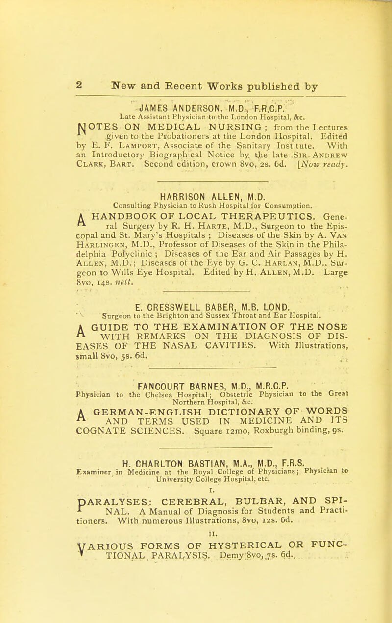 JAMES ANDERSON, M.D.', F.R.C'.P. ' Late Assistant Physician to the London Hospital, &c. MOTES ON MEDICAL NURSING; from the Lectures given to the Probationers at the London Hospital. Edited by E. F. Lamport, Associate of (he Sanitary Institute. With an Introductory Biographical Notice by. tjtie late .Sir. Andrew Clark, Bart. Second edition, crown 8vo, 2s. 6d. [Now ready. HARRISON ALLEN, M.D. Consulting Physician to Rush Hospital for Consumption, A HANDBOOK OF LOCAL THERAPEUTICS. Gene- ral Surgery by R. H. Harte, M.D., Surgeon to the Epis- copal and St. Mary's Hospitals ; Diseases of the Skin by A. Van Harlingen, M.D., Professor of Diseases of the Skin in the Phila- delphia Polyclinic ; Diseases of the Ear and Air Passages by H. Allen, M.D.; Diseases of the Eye by G. C. Harlan, M.D., Sur- geon to Wills Eye Hospital. Edited by H. Allen, M.D. Large 8vo, 14s. neit. E. CRESSWELL BABER, M.B. LOND. ' Surgeon to the Brighton and Sussex Throat and Ear Hospital. AGUIDE TO THE EXAMINATION OF THE NOSE WITH REMARKS ON THE DIAGNOSIS OF DIS- EASES OF THE NASAL CAVITIES. With Illustrations, small 8vo, 5s. 6d. FANCOURT BARNES, M.D., M.R.C.P. Physician to the Chelsea Hospital; Obstetric Physician to the Greal Northern Hospital, &c. A GERMAN-ENGLISH DICTIONARY OF WORDS ^ AND TERMS USED IN MEDICINE AND ITS COGNATE SCIENCES. Square i2mo, Roxburgh binding, gs. H. CHARLTON BASTIAN, M.A., M.D., F.R.S. Examiner in Medicine at the Royal College of Physicians; Physician to University College Hospital, etc. I. PARALYSES: CEREBRAL, BULBAR, AND SPI- ^ NAL. A Manual of Diagnosis for Students and Practi- tioners. With numerous Illustrations, 8vo, 12s. 6d. II. VARIOUS FORMS OF HYSTERICAL OR FUNC- ^ TIONAL , PARALYSIS. Demy:8vo,.7s. 6d..