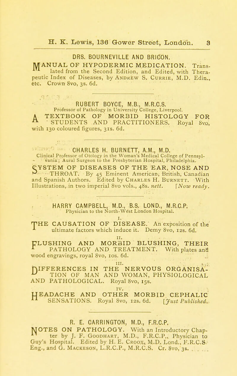 DRS. BOURNEVILLE AND BRICON. MANUAL OF HYPODERMIC MEDICATION. Trans- lated from the Second Edition, and Edited, with Thera- peutic Index of Diseases, by Andrew S. Currie, M.D. Edin., etc. Crowrt 8vo, 3s. 6d. RUBERT BOYCE, M.B., M.R.C.S. Professor of Pathology in University College, Liverpool. A TEXTBOOK OF MORBID HISTOLOGY FOR ■ STUDENTS AND PRACTITIONERS. Royal 8v,q, with 130 coloured figures, 3 IS. 6d. CHARLES H. BURNETT, A.M., M.D. Clinical Professor of Otology in the Woman's Medical College of Pennsyl- vania ; Aural Surgeon to the Presbyterian Hospital, Philadelphia. CYSTEM OF DISEASES OF THE EAR, NOSE AND THROAT. By 45 Eminent American, British, Canadian and Spanish Authors. Edited by Charles H. Burnett. With Illustrations, in two imperial 8vo vols., 48s. }iett. [Now ready. T HARRY CAMPBELL, M.D., B.S. LOND., M.R.C.P. Physician to the North-West London Hospital. I. HE CAUSATION OF DISEASE.' Ah exposition of the ultimate factors which induce it. Demy 8vo, 12s. 6d. II. FLUSHING AND MORBID BLUSHING, THEIR PATHOLOGY AND TREATMENT. With plates and wood engravings, royal 8vo, los. 6d. I- ... 1,;, niFFERENCES IN THE NERVOUS ORGANISA- ^ TION OF MAN AND WOMAN, PHYSIOLOGICAL AND PATHOLOGICAL. Royal 8vo, 15s. IV. UEADACHE AND OTHER MORBID CEPHALIC SENSATIONS. Royal 8vo, 12s. 6d. [yust Published.. R. E. CARRINGTON, M.D., F.R.C.P. MOTES ON PATHOLOGY. With an Introductory Chap- ^' ter by J. F. Goodhart, M.D., F.R.C.P., Physician to Guy's Hospital. Edited by H. E. Crook,. M.D. Lond., F.R.C.S. Eng., and G. Mackeson, L.R.C.P,, M.R.C.S. Cr. 8vo, 3s. .