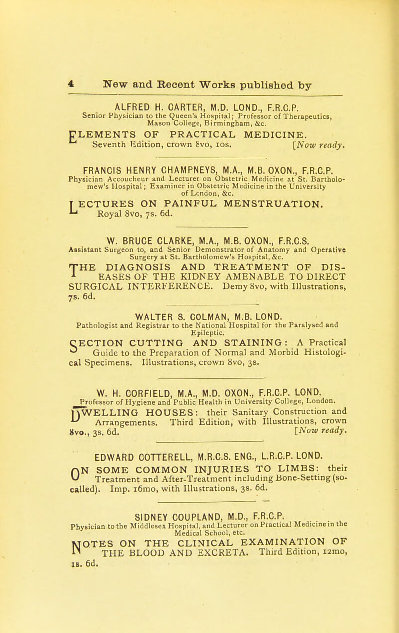 ALFRED H. CARTER, M.D. LOND., F.R.C.P. Senior Physician to the Queen's Hospital; Professor of Therapeutics, Mason College, Birmingham, &c. ELEMENTS OF PRACTICAL MEDICINE. Seventh Edition, crown 8vo, ids. [Now ready. FRANCIS HENRY CHAMPNEYS, M.A., M.B. OXON., F.R.C.P. Physician Accoucheur and Lecturer on Obstetric Medicine at St. Bartholo- mew's Hospital; Examiner in Obstetric Medicine in the University of London, &c. T ECTURES ON PAINFUL MENSTRUATION. Royal 8vo, 7s. 6d. W. BRUCE CLARKE, M.A., M.B. OXON., F.R.C.S. Assistant Surgeon to, and Senior Demonstrator of Anatomy and Operative Surgery at St. Bartholomew's Hospital, &c. XHE DIAGNOSIS AND TREATMENT OF DIS- ^ EASES OF THE KIDNEY AMENABLE TO DIRECT SURGICAL INTERFERENCE. DemySvo, with Illustrations, 7s. 6d. WALTER S. COLMAN, M.B. LOND. Pathologist and Registrar to the National Hospital for the Paralysed and Epileptic. CECTION CUTTING AND STAINING: A Practical Guide to the Preparation of Normal and Morbid Histologi- cal Specimens. Illustrations, crown 8vo, 3s. W. H. CORFIELD, M.A., M.D. OXON., F.R.C.P. LOND. Professor of Hygiene and Public Health in University College, London. lyWELLING HOUSES: their Sanitary Construction and ^ Arrangements. Third Edition, with Illustrations, crown 8vo., 3s. 6d. [Now ready. EDWARD COTTERELL, M.R.C.S. ENG., LR.C.P. LOND. ON SOME COMMON INJURIES TO LIMBS: their Treatment and After-Treatment including Bone-Setting (so- called). Imp. i6mo, with Illustrations, 3s. 6d. SIDNEY COUPLAND, M.D., F.R.C.P. Physician to the Middlesex Hospital, and Lecturer on Practical Medicme in the Medical School, etc. NOTES ON THE CLINICAL EXAMINATION OF THE BLOOD AND EXCRETA. Third Edition, i2mo, IS. 6d.