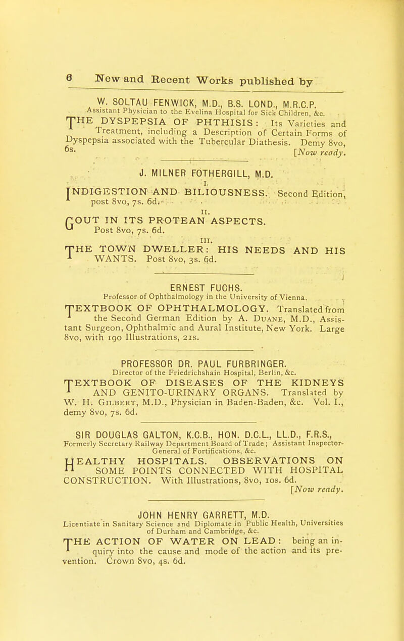 W. SOLTAU FENWICK, M.D., B.S. LOND., M.R.C.P. Assistant Physician to the Evelina Hospital for Sick Children &c. -pHE DYSPEPSIA OF PHTHISIS: Its Varieties and Treatment, including a Description of Certain Forms of Dyspepsia associated with the Tubercular Diathesis. Demy 8vo, [Now ready. J. MILNEB FOTHERGILL, M.D. I. INDIGESTION AND BILIOUSNESS. Second Edition; post 8vo, ys. 6di . ... ev- il. rOUT IN ITS PROTEAN ASPECTS. Post 8vo, ys. 6d. III. T-HE TOWN DWELLER: HIS NEEDS AND HIS ^ WANTS. Post 8vo, 3s. 6d. J ERNEST FUCHS. Professor of Ophthalmology in the University of Vienna. EXTBOOK OF OPHTHALMOLOGY. Translated from the Second German Edition by A. Duane, M.D., Assis- tant Surgeon, Ophthalmic and Aural Institute, New York. Large 8vo, with 190 Illustrations, 21s. T PROFESSOR DR. PAUL FURBRINGER. Director of the Friedrichshain Hospital, Berlin, &c. TEXTBOOK OF DISEASES OF THE KIDNEYS ^ AND GENITO-URINARY ORGANS. Translated by W. H. Gilbert, M.D., Physician in Baden-Baden, &c. Vol. I., demy 8vo, ys. 6d. SIR DOUGLAS GALTON, K.C.B., HON. D.C.L, LL.D., F.R.S., Formerly Secretary Railway Department Board of Trade ; Assistant Inspector- General of Fortifications, &c. HEALTHY HOSPITALS. OBSERVATIONS ON SOME POINTS CONNECTED WITH HOSPITAL CONSTRUCTION. With Illustrations, 8vo, los. 6d. [Now ready. JOHN HENRY GARRETT, M.D. Licentiate in Sanitary Science and Diplomale in Public Health, Universities of Durham and Cambridge, &c. THE ACTION OF WATER ON LEAD: being an in- quiry into the cause and mode of the action and its pre- vention. Crown 8vo, 4s. 6d.