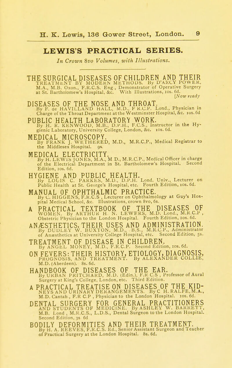LEWIS'S PRACTICAL SERIES. Iti Crown ivo Volumes, with Illustrations. THE SURGICAL DISEASES OF CHILDREN AND THEIR TREATMtNT BY MODERN METHODS. By D'AKCY POWER, M.A., M.B. Oxon., F.R.C.S. Eng , Demonstrator of Operative Surgery at St. Bartholomew's Hospital, &c. With Illustrations, los. 6d. [Now ready DISEASES OF THE NOSE AND THROAT. ^ . . . By F. de HAVILLAND HALL, iVl.D., V K.C.H. Lond., Physician in Charge of the Throat Department at the Westminster Hospital, &c. los. 6d PUBLIC HEALTH LABORATORY WORK. . ^ ^ By H. K. KENWOOD, M.B., D.P.H., F.C.S., Instructor in the Hy- gienic Laboratory, University College, London, &c. ids. 6d. MEDICAL MICROSCOPY. , . • By FRANK J. WETHERED, M.D., M.R.C.P., Medical Registrar to the Middlesex Hospital, gs, MEDICAL ELECTRICITY. , • . u By H. LEWIS JONES, M.A., M D., M.R.C.P., Medical Officer in charge of the Electrical Department in St. Bartholomew's Hospital. Second Edition, los. 6d. HYGIENE AND PUBLIC HEALTH. By LOLIS C. PARKES, M.D., D.P.H. Lond. Univ., Lecturer on Public Health at St. George's Hospital, etc. Fourth Edition, los. 6d. MANUAL OF OPHTHALMIC PRACTICE. ^ , „ By C. HIGGENS, F.R.C.S , Lecturer on Ophthalmology at Guy's Hos- pital Medical School, &c. Illustrations, crown 8vo, 6s. A PRACTICAL TEXTBOOK OF THE DISEASES OF WOMEN. By ARTHUR H. N. LEWERS, M.D. Lond., M.K.C.P , Obstetric Physician to the London Hospital. Fourth Edition, los. 6d. ANyESTHETICS. THEIR USES AND ADMINISTRATION. By DUDLEY W. BUXTON, M.D., B.S., M.R.C.P., Administrator of Anaesthetics at University College Hospital, etc. Second Edition, 5s. TREATMENT OF DISEASE IN CHILDREN. By ANGEL MONEY, M.D., F.R.C.P. Second Edition, los. 6d. ON FEVERS: THEIR HISTORY, ETIOLOGY, DIAGNOSIS, PROGNOSIS, AND TREATMENT. By ALEXANDER COLLIE, M.D. (Aberdeen). 8s. 6d. HANDBOOK OF DISEASES OF THE EAR. _ , By URBAN PRITCHARD, M.D. (Edin.), F.R C.S , Professor of Aural Surgery at King's College, London, etc. Third Edition. A PRACTICAL TREATISE ON DISEASES OF THE KID- NEYS AND URINARY DERANGEMENTS. By C H. RALFE, M.A., M.D. Cantab , F.R CP , Physician to the London Hospital. los. 6d. DENTAL SURGERY FOR GENERAL PRACTITIONERS AND STUDENTS OF MEDICINE. By ASHLEY W. BARRETT, M.B. Lond , M.R.C.S., L.D.S., Dental Surgeon to the London Hospital. Second Edition, 33 6d BODILY DEFORMITIES AND THEIR TREATMENT. By H. A. REEVES, F.R.C.S. Ed., Senior Assistant Surgeon and Teacher of Practical Surgery at the London Hospital. 8s. 6d.