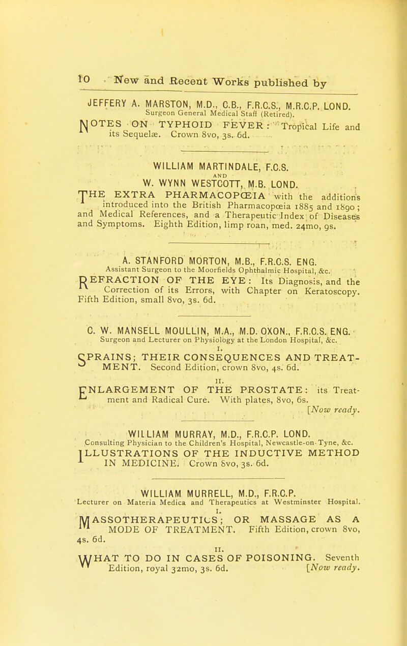 JEFFERY A. MARSTON, M.D., C.B., F.R.C.S., M.R.C.P. LOND. Surgeon General Medical Staff (Retired). WOTES ON TYPHOID FEVER r ' Tropiical Life and its Sequela. Crown 8vo, 3s. 6d. WILLIAM MARTINDALE, F.C.S. W. WYNN WEsfcOTT, M.B. LOND. THE EXTRA PHARMACOPOEIA with the additions . introduced into the British Pharmacopoeia 1885 and i8go ; and IVIedical References, and a Therapeutic lndex; of Diseases and Symptoms. Eighth Edition, limp roan, med. 24010, gs. A. STANFORD MORTON, M.B., F.R.C.S. ENG. Assistant Surgeon to the Moorfields Ophthalmic Hospital, &c. DEFRACTION OF THE EYE: Its Diagnosis, and the Correction of its Errors, with Chapter on Keratoscopy. Fifth Edition, small 8vo, 3s. 6d. C. W. MANSELL MOULLIN, MA, M.D. OXON., F.R.C.S. ENG. Surgeon and Lecturer on Physiology at the London Hospital, &c. 1. ' CPRAINS; THEIR CONSEQUENCES AND TREAT- ^ MENT. Second Edition, crown 8vo, 4s. 6d. II. ENLARGEMENT OF THE PROSTATE: its Treat- ^ ment and Radical Cure. With plates, 8vo, 6s. [Now ready. WILLIAM MURRAY, M.D., F.R.C.P. LOND. .Consulting Physician to the Children's Hospital, Nevvcastle-on Tyne, &c. ILLUSTRATIONS OF THE INDUCTIVE METHOD IN MEDICINE. Crown Svo, 3S. 6d. WILLIAM MURRELL, M.D., F.R.C.P. Lecturer on Materia Medica and Therapeutics at Westminster Hospital. IW ASSOTHERAPEUTICs'; OR MASSAGE AS A MODE OF TREATMENT. Fifth Edition, crown Svo, 4s. 6d. II. HAT TO DO IN CASES OF POISONING. Seventh Edition, royal 32mo, 3s. 6d. INow ready. w