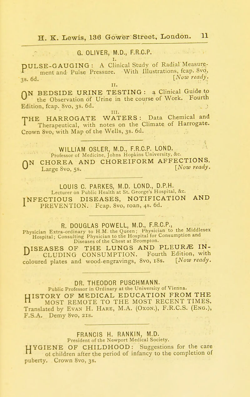 G. OLIVER, M.D., F.R.C.P. ■ - I. PULSE-GAUGING: A Clinical Study of RadiarMeasure- ment and Pulse Pressure. With Illustrations, fcap. 8vo, 3s. 6d. [Now ready. II. ON BEDSIDE URINE TESTING : a Clinical Guide to the Observation of Urine in the course of Work. Fourth Edition, fcap. 8vo, 3s. 6d. III. THE HARROGATE WATERS : Data Chemical and Therapeutical, with notes on the Climate of Harrogate. Crown 8vo, with Map of the Wells, 3s. 6d. 0 WILLIAM OSLER, M.D., F.R.C.P. LOND. Professor of Medicine, Johns Hopkins University, &c. N CHOREA AND CHOREIFORM AFFECTIONS. Large 8vo, 5s. l^ow ready. LOUIS C. PARKES, M.D. LOND., D.P.H. Lecturer on Public Health at St. George's Hospital, c&c. INFECTIOUS DISEASES, NOTIFICATION AND PREVENTION. Fcap. 8vo, roan, 4s. 6d. R. DOUGLAS POWELL, M.D., F.R.C.P., Physician Extra-ordinary to H.M. the Queen; Physician to the Middlesex Hospital; Consulting Physician to the Hospital for Consumption and Diseases of the Chest at Brompton. niSEASES OF THE LUNGS AND PLEURA IN- ^ CLUDING CONSUMPTION. Fourth Edition, with coloured plates and wood-engravings, Svo, i8s. [Now ready. DR. THEODOR PUSGHMANN. Public Professor in Ordinary at the University of Vienna. UISTORY OF MEDICAL EDUCATION FROM THE ^ .MOST REMOTE TO THE MOST RECENT TIMES. Translated by Evan H. Hare, M.A. (Oxon.), F.R.C.S. (Eng.), F.S.A. Demy Svo, 21s. FRANCIS H. RANKIN, M.D. President of the Newport Medical Society. HYGIENE OF CHILDHOOD: Suggestions for the care ol children after the period of infancy to the completion of puberty. Crown Svo, 3s.