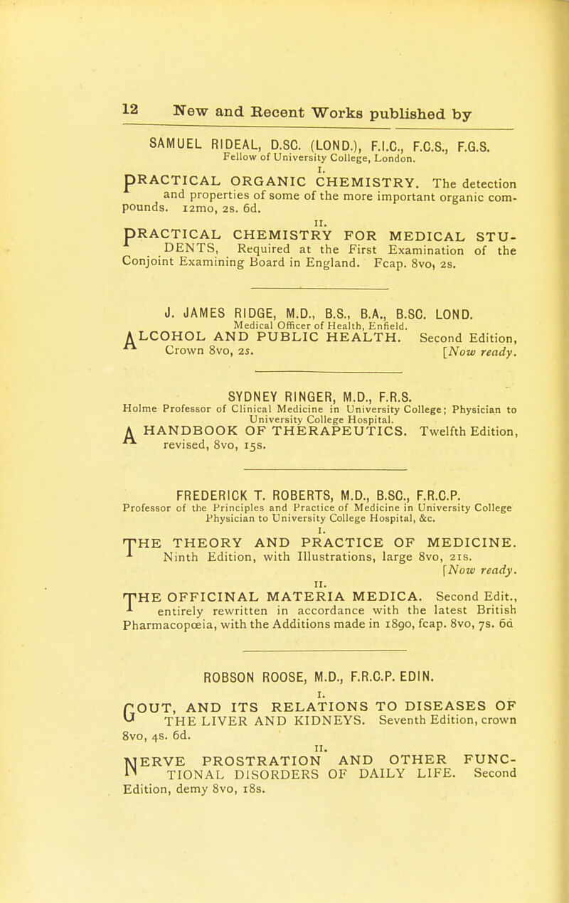 SAMUEL RIDEAL, D.SC. (LOND.), F.I.C., F.C.S., F.G.S. Fellow of University College, London. 1. PRACTICAL ORGANIC CHEMISTRY. The detection and properties of some of the more important organic com- pounds. i2mo, 2s. 6d. II. PRACTICAL CHEMISTRY FOR MEDICAL STU- DENTS, Required at the First Examination of the Conjoint Examining Board in England. Fcap. 8vo, 2s. J. JAMES RIDGE, M.D., B.S., B.A., B.SC. LOND. Medical Officer of Health, Enfield. A LCOHOL AND PUBLIC HEALTH. Second Edition, Crown 8vo, 2S. \_Now ready. SYDNEY RINGER, M.D., F.R.S. Holme Professor of Clinical Medicine in University College; Physician to University College Hospital. A HANDBOOK OF THERAPEUTICS. Twelfth Edition, revised, 8vo, 15s. FREDERICK T. ROBERTS, M.D., B.SC, F.R.C.P. Professor of the Principles and Practice of Medicine in University College Physician to University College Hospital, &c. THE THEORY AND PRACTICE OF MEDICINE. Ninth Edition, with Illustrations, large Svo, 21s. [Now ready. II. THE OFFICINAL MATERIA MEDICA. Second Edit., entirely rewritten in accordance with the latest British Pharmacopoeia, with the Additions made in iSgo, fcap. Svo, 7s. 6q ROBSON ROOSE, M.D., F.R.C.P. EDIN. I. GOUT, AND ITS RELATIONS TO DISEASES OF THE LIVER AND KIDNEYS. Seventh Edition, crown Svo, 4s. 6d. II. NERVE PROSTRATION AND OTHER FUNC- TIONAL DISORDERS OF DAILY LIFE. Second Edition, demy Svo, i8s.