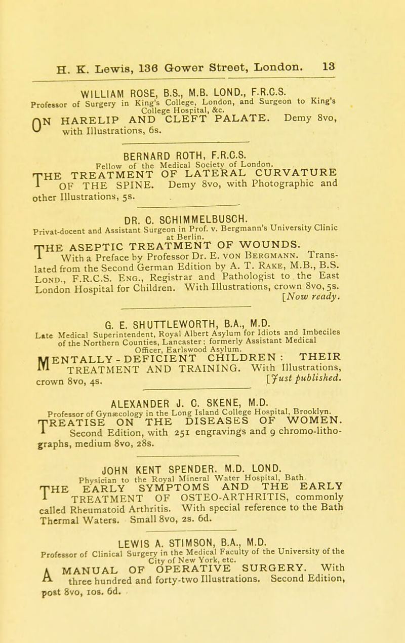 WILLIAM ROSE, B.S., M.B. LOND., F.R.C.S. Professor of Surgery in King's College, London, and Surgeon to Kings College Hospital, &c. HN HARELIP AND CLEFT PALATE. Demy 8vo, ^ with Illustrations, 6s. BERNARD ROTH, F.R.C.S. Fellow of the Medical Society of London. THE TREATMENT OF LATERAL CURVATURE A OF THE SPINE. Demy 8vo, with Photographic and other Illustrations, 5s. DR. C. SCHIMMELBUSCH. Privat-docent and Assistant Surgeon ni Prof. v. Bergmann's University Clinic THE ASEPTIC TREATMENT OF WOUNDS. With a Preface by Professor Dr. E. von Bergmann. Trans- lated from the Second German Edition by A. T. Rake, M.B., B.S. LoND., F.R.C.S. Eng., Registrar and Pathologist to the East London Hospital for Children. With Illustrations, crown 8vo, 5s. {Now ready. G. E. SHUTTLEWORTH, B.A., M.D. Late Medical Superintendent, Royal Albert Asylum for Idiots and Imbeciles of the Northern Counties, Lancaster; formerly Assistant Medical Officer, Earlswood Asylum. fENTALLY-DEFICIENT CHILDREN: THEIR ^ TREATMENT AND TRAINING. With Illustrations, crown Svo, 4s. [yust published. ALEXANDER J. C. SKENE, M.D. Professor of Gynecology in the Long Island College Hospital, Brooklyn. REATISE ON THE DISEASES OF WOMEN. Second Edition, with 251 engravings and 9 chromo-litho- graphs, medium Svo, 28s. T JOHN KENT SPENDER. M.D. LOND. Physician to the Royal Mineral Water Hospital, Bath. THE EARLY SYMPTOMS AND THE EARLY A TREATMENT OF OSTEO-ARTHRITIS, commonly called Rheumatoid Arthritis. With special reference to the Bath Thermal Waters. Small Svo, 28. 6d. LEWIS A. STIMSON, B.A., M.D. Professor of Clinical Surgery in the Medical Faculty of the University of the City of New York, etc. MANUAL OF OPERATIVE SURGERY. With three hundred and forty-two Illustrations. Second Edition, post Svo, los. 6d. A